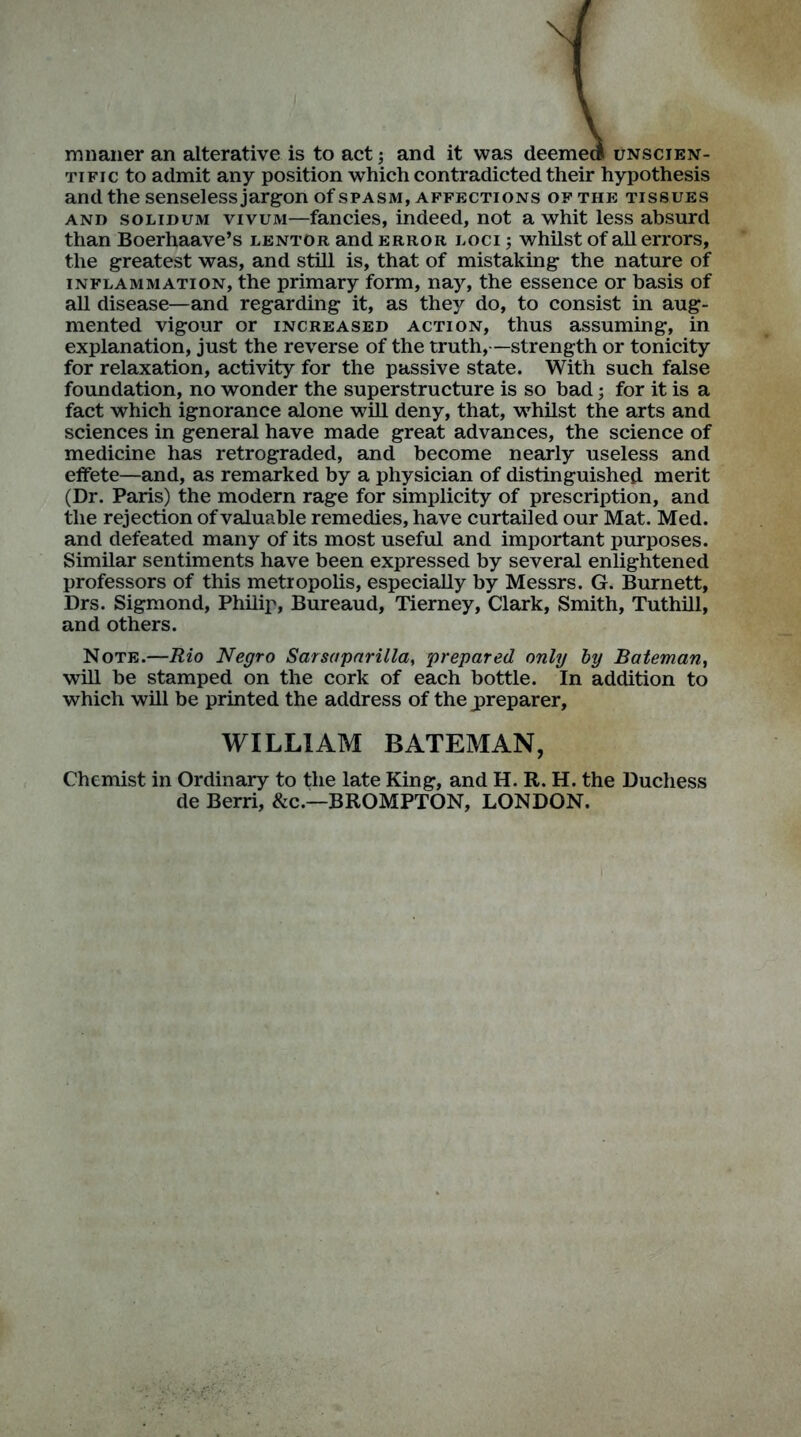 mnaner an alterative is to act; and it was deemed unscien- tific to admit any position which contradicted their hypothesis and the senseless jargon of spasm, affections of the tissues and solidum vivum—fancies, indeed, not a whit less absurd than Boerhaave’s lentor and error loci ; whilst of all errors, the greatest was, and still is, that of mistaking the nature of inflammation, the primary form, nay, the essence or basis of all disease—and regarding it, as they do, to consist in aug- mented vigour or increased action, thus assuming, in explanation, just the reverse of the truth,—strength or tonicity for relaxation, activity for the passive state. With such false foundation, no wonder the superstructure is so bad; for it is a fact which ignorance alone will deny, that, whilst the arts and sciences in general have made great advances, the science of medicine has retrograded, and become nearly useless and effete—and, as remarked by a physician of distinguished merit (Dr. Paris) the modern rage for simplicity of prescription, and the rejection of valuable remedies, have curtailed our Mat. Med. and defeated many of its most useful and important purposes. Similar sentiments have been expressed by several enlightened professors of this metropolis, especially by Messrs. G. Burnett, Drs. Sigmond, Philip, Bureaud, Tierney, Clark, Smith, Tuthill, and others. Note.—Rio Negro Sarsaparilla, prepared only by Bateman, will he stamped on the cork of each bottle. In addition to which will be printed the address of the jpreparer, WILLIAM BATEMAN, Chemist in Ordinary to the late King, and H. R. H. the Duchess de Berri, &c.—BROMPTON, LONDON.