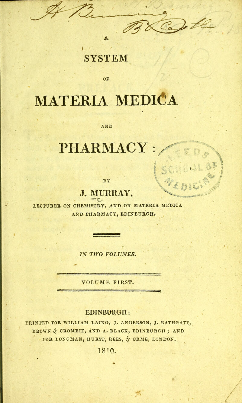 A I - N SYSTEM OF MATERIA MEDINA AND PHARMACY ., EY J. MURRAY, LECTURER ON CHEMISTRY, AND ON MATERIA MEDIC A AND PHARMACY, EDINBURGH. IN TWO VOLUMES. VOLUME FIRST. EDINBURGH: PRINTED FOR WILLIAM LAING, J. ANDERSON, J. BATHGATEj BROWN CROMBIE, AND A. BLACK, EDINBURGH ; AND TOR LONGMAN, HURST, REES, Sf ORME, LONDON, 1810.