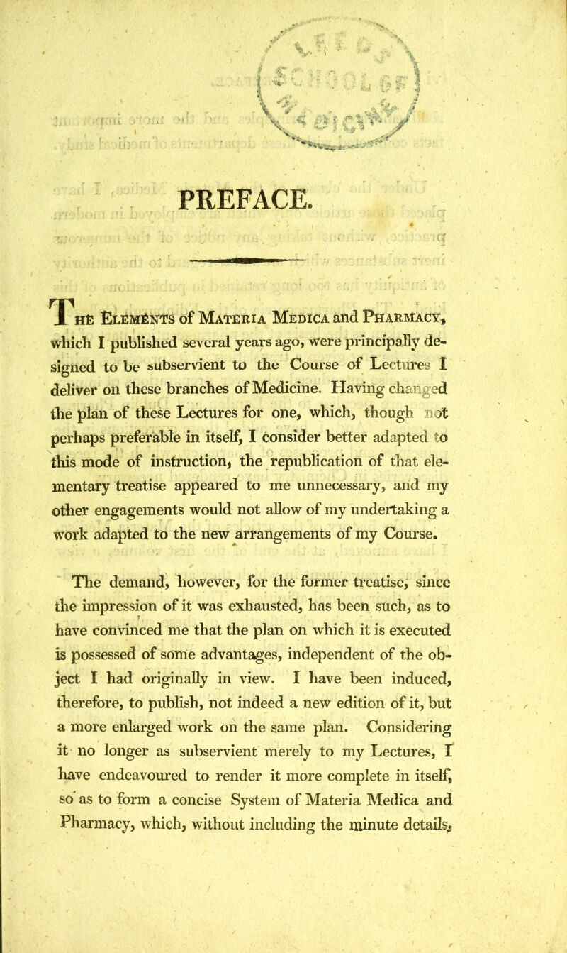 PREFACE. The Elements of Materia Medica and Pharmacy, which I published several years ago, were principally de- signed to be subservient to the Course of Lectures I deliver on these branches of Medicine. Having changed the plan of these Lectures for one, which, though not perhaps preferable in itself, I consider better adapted to this mode of instruction, the republication of that ele- mentary treatise appeared to me unnecessary, and my other engagements would not allow of my undertaking a work adapted to the new arrangements of my Course. The demand, however, for the former treatise, since the impression of it was exhausted, has been such, as to have convinced me that the plan on which it is executed is possessed of some advantages, independent of the ob- ject I had originally in view. I have been induced, therefore, to publish, not indeed a new edition of it, but a more enlarged work on the same plan. Considering it no longer as subservient merely to my Lectures, t have endeavoured to render it more complete in itself, so as to form a concise System of Materia Medica and Pharmacy, which, without including the minute details.