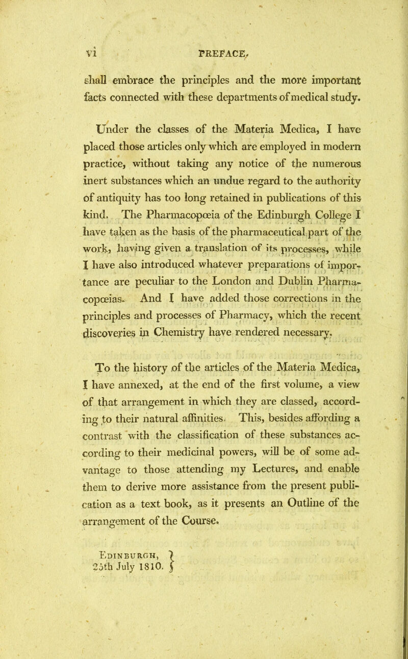 shall embrace the principles and the more important facts connected with these departments of medical study. Under the classes of the Materia Medica, I have placed those articles only which are employed in modern practice, without taking any notice of the numerous inert substances which an undue regard to the authority of antiquity has too long retained in publications of this kind. The Pharmacopoeia of the Edinburgh College I have talyen as the basis of the pharmaceuticalpart of the work, having given a translation of its processes, while I have also introduced whatever preparations of impor- tance are peculiar to the London and Dublin Pharma- copoeias. And I have added those corrections in the principles and processes of Pharmacy, which the recent discoveries in Chemistry have rendered necessary. To the history of the articles of the Materia Medica, I have annexed, at the end of the first volume, a view of that arrangement in which they are classed, accord- ing to their natural affinities. This, besides affording a contrast with the classification of these substances ac- cording to their medicinal powers, will be of some ad- vantage to those attending my Lectures, and enable them to derive more assistance from the present publi- cation as a text book, as it presents an Outline of the arrangement of the Course, Edinburgh, > 25th July 1810. J
