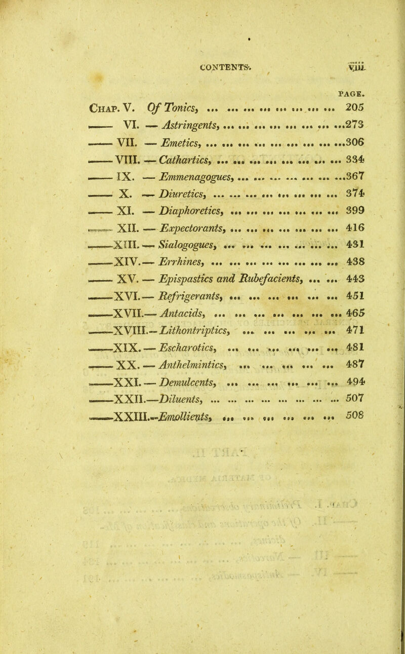 PAGE. Chap.V. Of Tonics, ... . 205 — VI. — Astringents, 273 VII. — Emetics, 306 — VIII. — Cathartics, 33* IX. — Emmenagogues, « ... - 367 X. — Diuretics, ... ... ... 374? — XI. — Diaphoretics, 399 mvn XII. —Expectorants, • 416 . XIII. — Sialogogues, .... ... ... 431 XIV.-— Errhines, ... 438 — XV. — Epispastics and Rubefacients, ... ... 443 XVI.— Refrigerants, ••• ... ... ••• ... ... 451 XVII.— Antacids, 465 XVIII.— Lithontriptics, ... ... ... ... ... 471 ——XIX. — Escharotics, ... ... ... ... 481 XX. — Anthelmintics, ... ... ... ... ... 487 XXI. — Demulcents, ... • .. 494 —-XXII.—Diluents, ... ... 507 XXIIL^&iwIlievts, .„ „« tn .V. ... ... 508