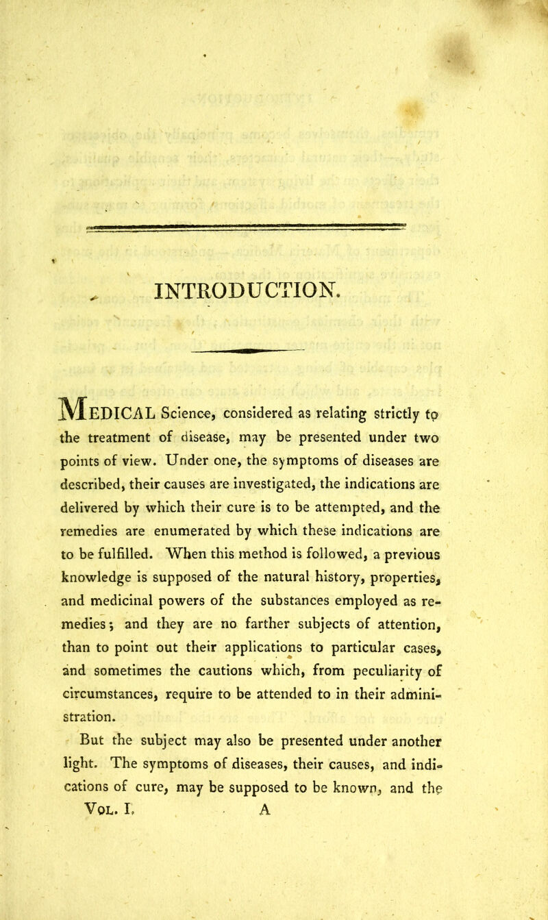 INTRODUCTION. jfyf EDICAL Science, considered as relating strictly to the treatment of disease, may be presented under two points of view. Under one, the symptoms of diseases are described, their causes are investigated, the indications are delivered by which their cure is to be attempted, and the remedies are enumerated by which these indications are to be fulfilled. When this method is followed, a previous knowledge is supposed of the natural history, properties, and medicinal powers of the substances employed as re- medies; and they are no farther subjects of attention, than to point out their applications to particular cases, and sometimes the cautions which, from peculiarity of circumstances, require to be attended to in their admini- stration. But the subject may also be presented under another light. The symptoms of diseases, their causes, and indi- cations of cure, may be supposed to be known, and the Vol. r, A