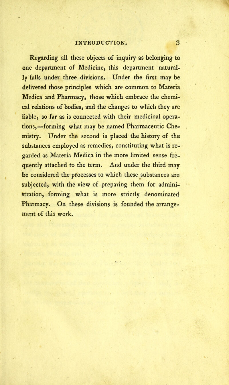 Regarding all these objects of inquiry as belonging to one department of Medicine, this department natural- ly falls under three divisions. Under the first may be delivered those principles which are common to Materia Medica and Pharmacy, those which embrace the chemi- cal relations of bodies, and the changes to which they are liable, so far as is connected with their medicinal opera- tions,—forming what may be named Pharmaceutic Che- mistry. Under the second is placed the history of the substances employed as remedies, constituting what is re- garded as Materia Medica in the more limited sense fre- quently attached to the term. And under the third may be considered the processes to which these substances are subjected, with the view of preparing them for admini- stration, forming what is more strictly denominated Pharmacy. On these divisions is founded the arrange- ment of this work,