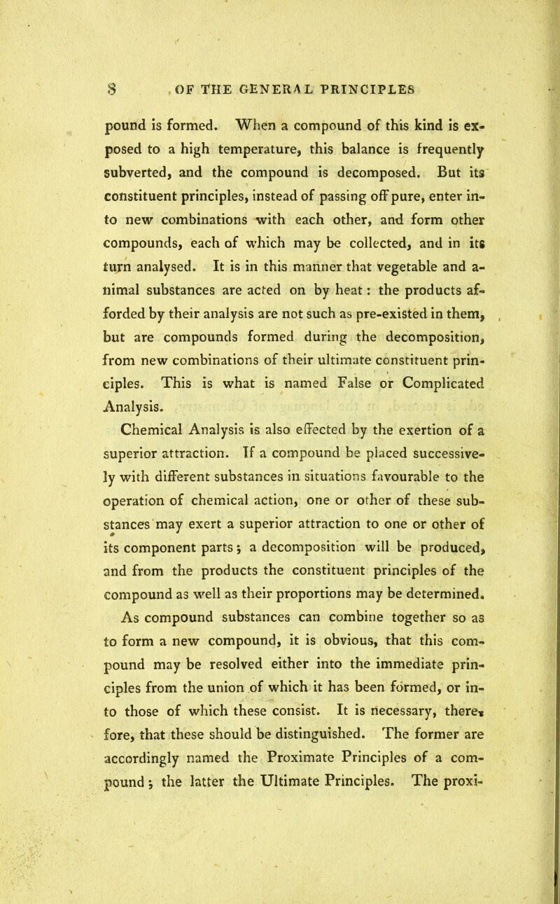 pound is formed. When a compound of this kind is ex- posed to a high temperature, this balance is frequently subverted, and the compound is decomposed. But its constituent principles, instead of passing off pure, enter in- to new combinations with each other, and form other compounds, each of which may be collected, and in its turn analysed. It is in this manner that vegetable and a- nimal substances are acted on by heat: the products af- forded by their analysis are not such as pre-existed in them, but are compounds formed during the decomposition, from new combinations of their ultimate constituent prin- ciples. This is what is named False or Complicated Analysis. Chemical Analysis is also effected by the exertion of a superior attraction. If a compound be placed successive- ly with different substances in situations favourable to the operation of chemical action, one or other of these sub- stances may exert a superior attraction to one or other of its component parts; a decomposition will be produced, and from the products the constituent principles of the compound as well as their proportions may be determined. As compound substances can combine together so as to form a new compound, it is obvious, that this com- pound may be resolved either into the immediate prin- ciples from the union of which it has been formed, or in- to those of which these consist. It is necessary, there* fore, that these should be distinguished. The former are accordingly named the Proximate Principles of a com- pound •, the latter the Ultimate Principles. The proxi-