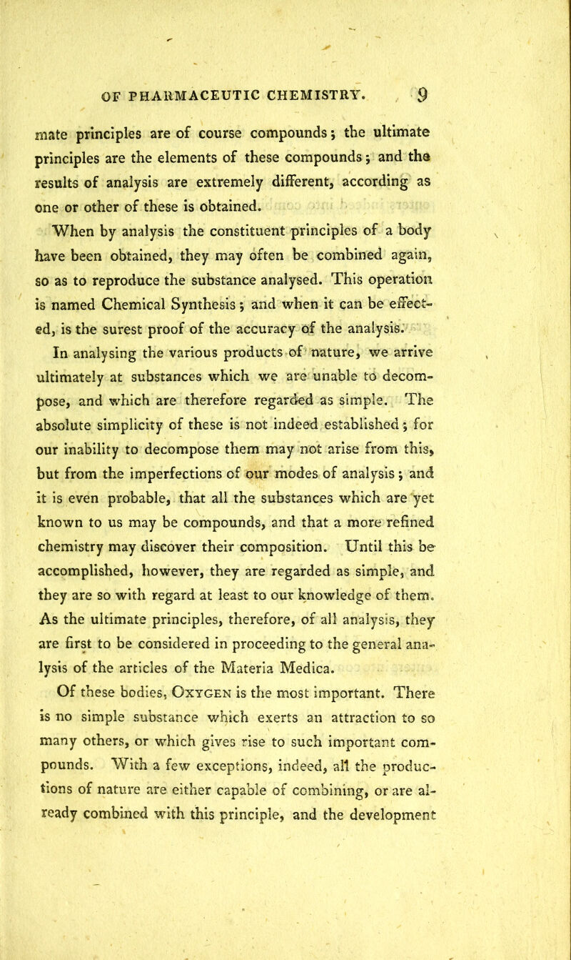 mate principles are of course compounds *, the ultimate principles are the elements of these compounds •, and the results of analysis are extremely different, according as one or other of these is obtained. When by analysis the constituent principles of a body have been obtained, they may often be combined again, so as to reproduce the substance analysed. This operation is named Chemical Synthesis and when it can be effect- ed, is the surest proof of the accuracy of the analysis. In analysing the various products of nature, we arrive ultimately at substances which we are unable to decom- pose, and which are therefore regarded as simple. The absolute simplicity of these is not indeed established *, for our inability to decompose them may not arise from this, but from the imperfections of our modes of analysis; and it is even probable, that all the substances which are yet known to us may be compounds, and that a more refined chemistry may discover their composition. Until this be accomplished, however, they are regarded as simple, and they are so with regard at least to our knowledge of them. As the ultimate principles, therefore, of all analysis, they* are first to be considered in proceeding to the general ana- lysis of the articles of the Materia Medica. Of these bodies, Oxygen is the most important. There is no simple substance which exerts an attraction to so many others, or which gives rise to such important com- pounds. With a few exceptions, indeed, alt the produc- tions of nature are either capable of combining, or are al- ready combined with this principle, and the development