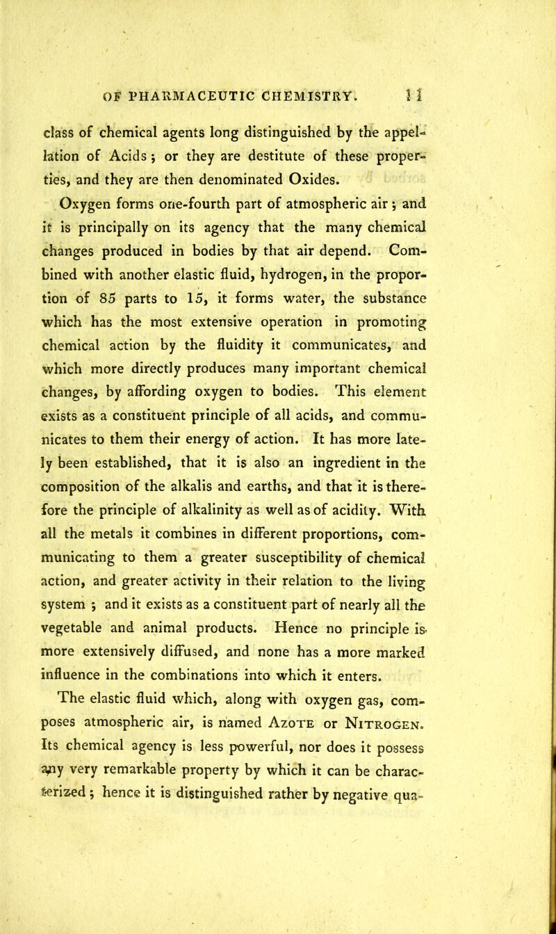 class of chemical agents long distinguished by the appel- lation of Acids; or they are destitute of these proper- ties, and they are then denominated Oxides. Oxygen forms one-fourth part of atmospheric air and it is principally on its agency that the many chemical changes produced in bodies by that air depend. Com- bined with another elastic fluid, hydrogen, in the propor- tion of 85 parts to 15, it forms water, the substance which has the most extensive operation in promoting chemical action by the fluidity it communicates, and which more directly produces many important chemical changes, by affording oxygen to bodies. This element exists as a constituent principle of all acids, and commu- nicates to them their energy of action. It has more late- ly been established, that it is also an ingredient in the composition of the alkalis and earths, and that it is there- fore the principle of alkalinity as well as of acidity. With all the metals it combines in different proportions, com- municating to them a greater susceptibility of chemical action, and greater activity in their relation to the living system *, and it exists as a constituent part of nearly ail the vegetable and animal products. Hence no principle is> more extensively diffused, and none has a more marked influence in the combinations into which it enters. The elastic fluid which, along with oxygen gas, com- poses atmospheric air, is named Azote or Nitrogen* Its chemical agency is less powerful, nor does it possess a^ny very remarkable property by which it can be charac- terized ; hence it is distinguished rather by negative qua-