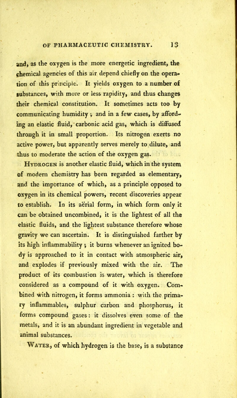 and, as the oxygen is the more energetic ingredient, the chemical agencies of this air depend chiefly on the opera- tion of this principle. It yields oxygen to a number of substances, with more or less rapidity, and thus changes their chemical constitution. It sometimes acts too by communicating humidity j and in a few cases, by afford- ing an elastic fluid, carbonic acid gas, which is diffused through it in small proportion. Its nitrogen exerts no active power, but apparently serves merely to dilute, and thus to moderate the action of the oxygen gas. Hydrogen is another elastic fluid, which in the system of modern chemistry has been regarded as elementary, and the importance of which, as a principle opposed to oxygen in its chemical powers, recent discoveries appear to establish. In its aerial form, in which form only it can be obtained uncombined, it is the lightest of all the elastic fluids, and the lightest substance therefore whose gravity we can ascertain. It is distinguished farther by its high inflammability ; it burns whenever an ignited bo- dy is approached to it in contact with atmospheric air, and explodes if previously mixed with the air. The product of its combustion is water, which is therefore considered as a compound of it with oxygen. Com- bined with nitrogen, it forms ammonia : with the prima- ry inflammables, sulphur carbon and phosphorus, it forms compound gases: it dissolves even some of the metals, and it is an abundant ingredient in vegetable and animal substances. Water, of which hydrogen is the base, is a substance