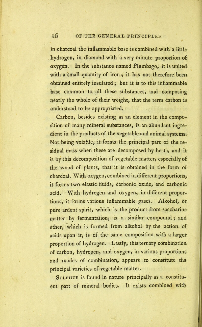 In charcoal the inflammable base is combined with a little hydrogen, in diamond with a very minute proportion of oxygen. In the substance named Plumbago, it is united with a small quantity of iron ; it has not therefore been obtained entirely insulated ; but it is to this inflammable base common to all these substances, and composing nearly the whole of their weight, that the term carbon is understood to be appropriated. Carbon, besides existing as an element in the compo- sition of many mineral substances, is an abundant ingre- dient in the products of the vegetable and animal systems* Not being volatile., it forms the principal part of the re- sidual mass when these are decomposed by heat; and it is by this decomposition of vegetable matter, especially of the wood of plants, that it is obtained in the form of charcoal. With oxygen, combined in different proportions, it forms two elastic fluids, carbonic oxide, and carbonic acid. With hydrogen and oxygen, in different propor- tions, it forms various inflammable gases. Alkohol, or pure ardent spirit, which is the product from saccharine matter by fermentation, is a similar compound ; and ether, which is formed from alkohol by the action of acids upon it, is of the same composition with a larger proportion of hydrogen. Lastly, this ternary combination of carbon, hydrogen, and oxygen, in various proportions and modes of combination, appears to constitute the principal varieties of vegetable matter. Sulphur is found in nature principally as a constitu- ent part of mineral bodies. It exists combined with