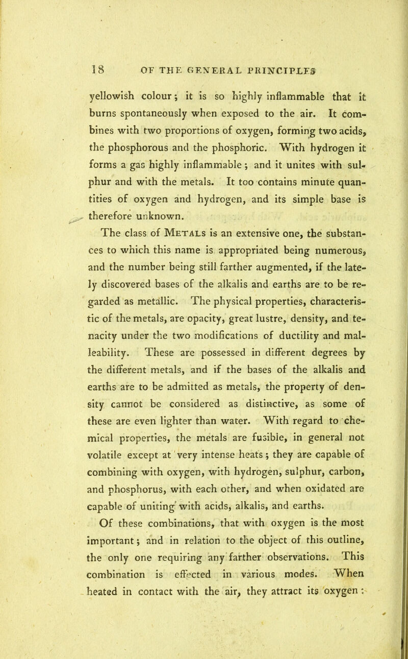 yellowish colour; it is so highly inflammable that it burns spontaneously when exposed to the air. It com- bines with two proportions of oxygen, forming two acids, the phosphorous and the phosphoric. With hydrogen it forms a gas highly inflammable \ and it unites with sul- phur and with the metals. It too contains minute quan- tities of oxygen and hydrogen, and its simple base is therefore unknown. The class of Metals is an extensive one, the substan- ces to which this name is appropriated being numerous, and the number being still farther augmented, if the late- ly discovered bases of the alkalis and earths are to be re- garded as metallic. The physical properties, characteris- tic of the metals, are opacity, great lustre, density, and te- nacity under the two modifications of ductility and mal- leability. These are possessed in different degrees by the different metals, and if the bases of the alkalis and earths are to be admitted as metals, the property of den- sity cannot be considered as distinctive, as some of these are even lighter than water. With regard to che- mical properties, the metals are fusible, in general not volatile except at very intense heats; they are capable of combining with oxygen, with hydrogen, sulphur, carbon, and phosphorus, with each other, and when oxidated are capable of uniting with acids, alkalis, and earths. Of these combinations, that with oxygen is the most important; and in relation to the object of this outline, the only one requiring any farther observations. This combination is effected in various modes. When heated in contact with the air, they attract its oxygen