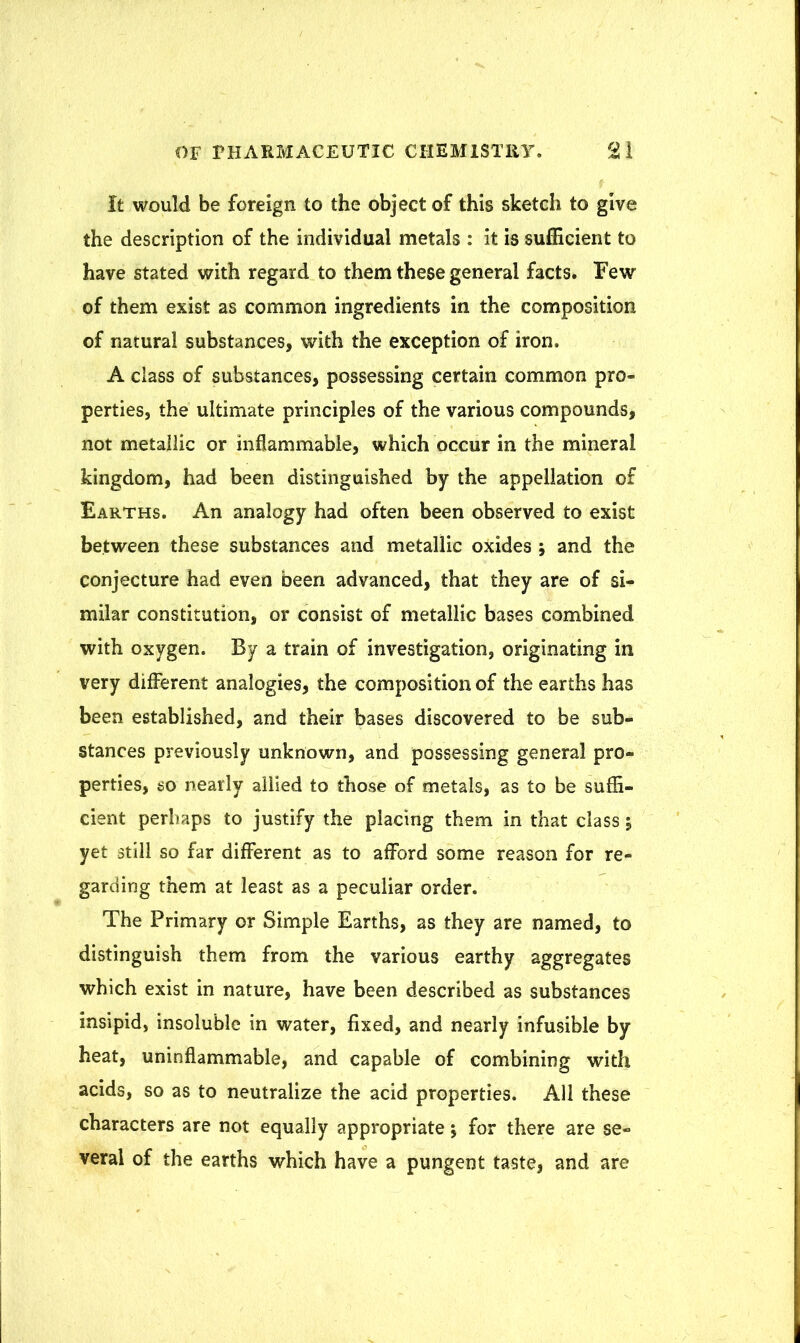 It would be foreign to the object of this sketch to give the description of the individual metals : it is sufficient to have stated with regard to them these general facts. Few of them exist as common ingredients in the composition of natural substances, with the exception of iron. A class of substances, possessing certain common pro- perties, the ultimate principles of the various compounds, not metallic or inflammable, which occur in the mineral kingdom, had been distinguished by the appellation of Earths. An analogy had often been observed to exist between these substances and metallic oxides j and the conjecture had even been advanced, that they are of si- milar constitution, or consist of metallic bases combined with oxygen. By a train of investigation, originating in very different analogies, the composition of the earths has been established, and their bases discovered to be sub- stances previously unknown, and possessing general pro- perties, so nearly allied to those of metals, as to be suffi- cient perhaps to justify the placing them in that class; yet still so far different as to afford some reason for re- garding them at least as a peculiar order. The Primary or Simple Earths, as they are named, to distinguish them from the various earthy aggregates which exist in nature, have been described as substances insipid, insoluble in water, fixed, and nearly infusible by heat, uninflammable, and capable of combining with acids, so as to neutralize the acid properties. All these characters are not equally appropriate; for there are se- veral of the earths which have a pungent taste, and are