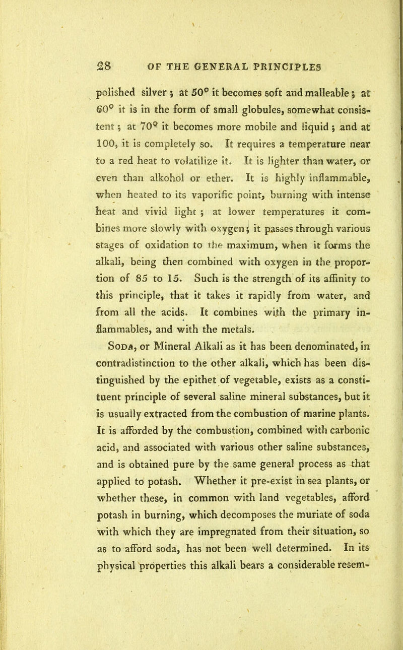 polished silver 5 at 50° it becomes soft and malleable; at 60° it is in the form of small globules, somewhat consis- tent 1 at 70Q it becomes more mobile and liquid 5 and at 100, it is completely so. It requires a temperature near to a red heat to volatilize it. It is lighter than water, or even than alkohol or ether. It is highly inflammable, when heated to its vaporific point, burning with intense heat and vivid light ; at lower temperatures it com- bines more slowly with oxygen I it passes through various stages of oxidation to the maximum, when it forms the alkali, being then combined with oxygen in the propor- tion of 85 to 15. Such is the strength of its affinity to this principle, that it takes it rapidly from water, and from all the acids. It combines wi.th the primary in- flammables, and with the metals. Soda, or Mineral Alkali as it has been denominated, in contradistinction to the other alkali, which has been dis- tinguished by the epithet of vegetable, exists as a consti- tuent principle of several saline mineral substances, but it Is usually extracted from the combustion of marine plants. It is afforded by the combustion, combined with carbonic acid, and associated with various other saline substances, and is obtained pure by the same general process as that applied to potash. Whether it pre-exist in sea plants, or whether these, in common with land vegetables, afford potash in burning, which decomposes the muriate of soda with which they are impregnated from their situation, so as to afford soda, has not been well determined. In its physical properties this alkali bears a considerable resem-