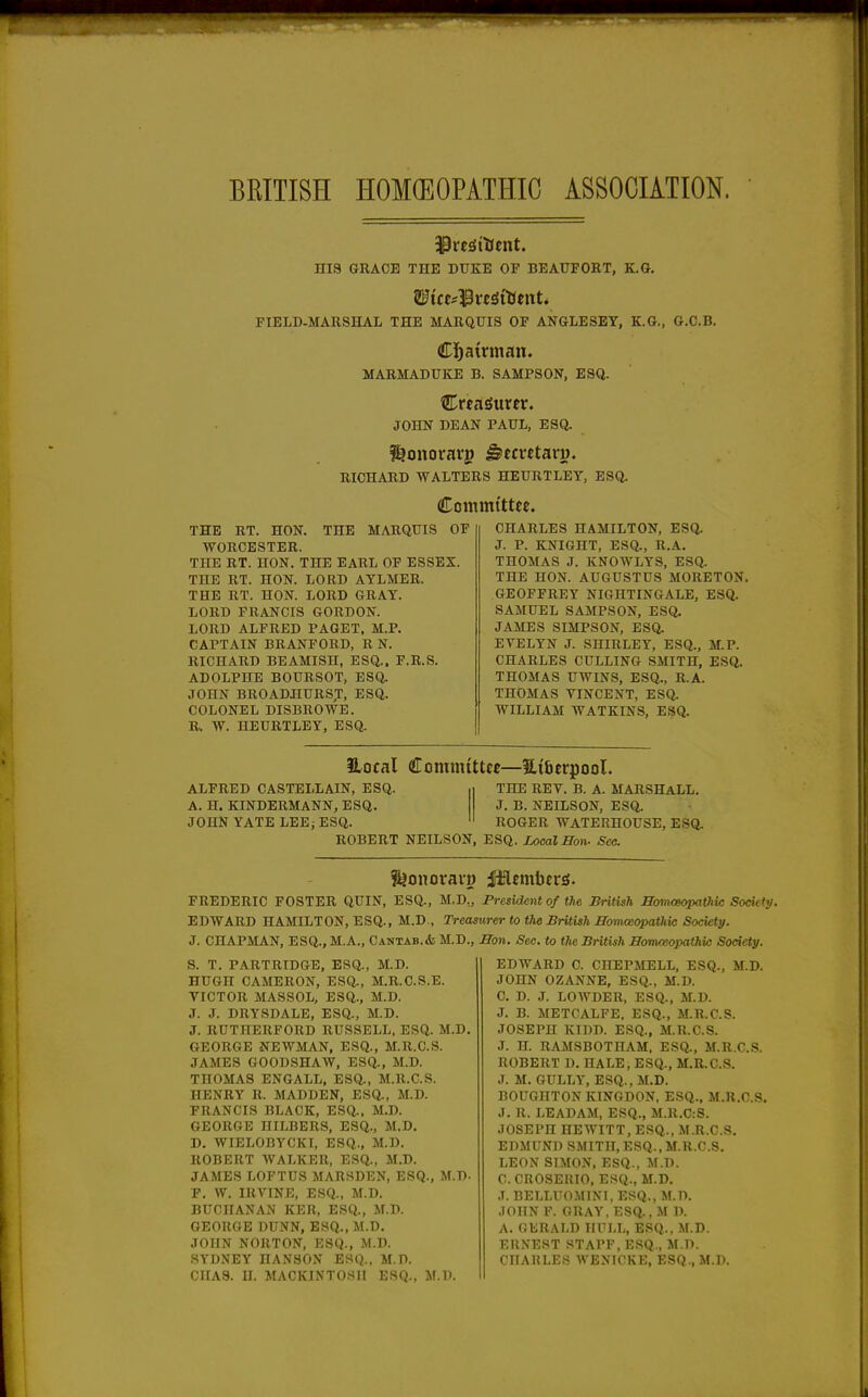 BRITISH HOM(EOPATHIC ASSOCIiTION. niS GRACE THE DUKE OF BEAUFORT, K.G. FIELD-MARSHAL THE MARQUIS OF ANGLESEY, K.G., G.C.B. MARMADUKE B. SAMPSON, ESQ. HLvtaSuxtv. JOHN DEAN PAUL, ESQ. RICHARD WALTERS HEURTLEY, ESQ. Committee. THE RT. HON. THE MARQUIS OF WORCESTER. THE RT. HON. THE EARL OF ESSEX. THE RT. HON. LORD AYLMER. THE RT. HON. LORD GRAY. LORD FRANCIS GORDON. LORD ALFRED PAGET. M.P. CAPTAIN BRANFORD, R N. RICHARD BEAMISH, ESQ.. F.R.S. ADOLPIIE BOURSOT, ESa JOHN BROADHURST, ESQ. COLONEL DISBROWE. R. W. HEURTLEY, ESQ. CHARLES HAMILTON, ESa J. P. KNIGHT, ESQ., R.A. THOMAS J. KNOWLYS, ESQ. THE HON. AUGUSTUS MORETON. GEOFFREY NIGHTINGALE, ESQ. SAMUEL SAMPSON, ESQ. JAMES SIMPSON, ESQ. EVELYN J. SHIRLEY, ESQ., M.P. CHARLES CULLING SMITH, ESQ. THOMAS UWINS, ESQ., R.A. THOMAS VINCENT, ESQ. WILLIAM WATKINS, ESQ. Hocal Committee—Htfierpool. ALFRED CASTELLAIN, ESQ. THE REV. B. A. MARSHALL. A. H. KINDERMANN, ESQ. J. B. NEILSON, ESQ. JOHN YATE LEEi ESQ. ROGER WATERHOUSE, ESQ. ROBERT NEILSON, ESQ. Local Hon- Sec. f^onoravo iHflembcrsi. FREDERIC FOSTER QUIN, ESQ., M.D,, President of the British Hom<gopatliic Society. EDWARD HAMILTON, ESQ., M.D., Treasurer to the British Homoeopathic Society. J. CHAPMAN, ESQ., M.A., Cantab.* M.D., Hon. Sec. to the British HomosopathUs Society. S. T. PARTRIDGE, ESQ., M.D. HUGH CAMERON, ESQ., M.R.C.S.E. VICTOR MASSOL, ESQ., M.D. J. J. DRYSDALE, ESQ., M.D. J. RUTHERFORD RUSSELL, ESQ. M.D. GEORGE NEWMAN, ESQ., M.R.C.S. JAMES GOODSHAW, ESQ., M.D. THOMAS ENGALL, ESQ., M.R.C.S. HENRY R. MADDEN, ESQ., M.D. FRANCIS BLACK, ESa. M.D. GEORGE HILBERS, ESQ., M.D. D. WIELOBYCKI, ESQ., M.D. ROBERT WALKER, ESQ., M.D. JAMES LOFTUS MARSDEN, ESQ., M.D- F. W. IRVINE, ESQ., M.D. BUCHANAN KER, ESQ., M.D. GEORGE DUNN, ESQ., M.D. JOHN NORTON, ESQ., M.D. SYDNEY HANSON ESQ.. M.D. CHAS. H. MACKINTOSH ESQ., JF.D. EDWARD C. CHEPMELL, ESQ., M.D. JOHN OZANNE, ESQ., M.D. C. D. J. LOWDER, ESQ., M.D. J. B. METCALFE, ESQ., M.R.C.S. JOSEPH KIDD. ESQ., M.R.C.S. J. H. RAMSBOTIIAM, ESQ., M.R.C.S. ROBERT D. HALE, ESQ., M.R.C.S. J. M. GULLY, ESQ., M.D. BOUGHTON KINGDON, ESQ., M.R.C.S. J. R. LEADAM, ESQ., M.R.C:S. JOSEPH HEWITT, ESQ., M.R.C.S. EDMUND SMITH, ESQ., M.R.C.S. LEON SIMON, ESQ., M.D. C. CROSERIO, ESQ., M.D. ,T. BELLUOMINI. ESQ., M.D. .lOIIN F. GRAY, ESQ.. M D. A. GERALD HULL, ESQ., M.D. ERNEST STAFF, ESQ., M.D. CHAHLES WEXICKE, ESQ., M.D.