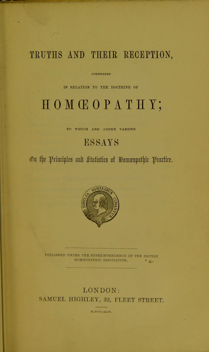 CONSISEBED m RELATION TO THE DOCTRINE OF HOMCEOPATHT; TO WHICH ARE ADDED VARIOUS ESSAYS dDn tilt f riEtipta ml litntistira nf Iiinraiiiitliit ^tiittttt. PUBLISHED UNDER THE SUPERINTENDENCE OP THE BRITISH HOMOSOPATHIC ASSOCIATION. - LONDON: SAMUEL HIGIILEY, 32, FLEET STKEET. M.DCCC.XLIX.