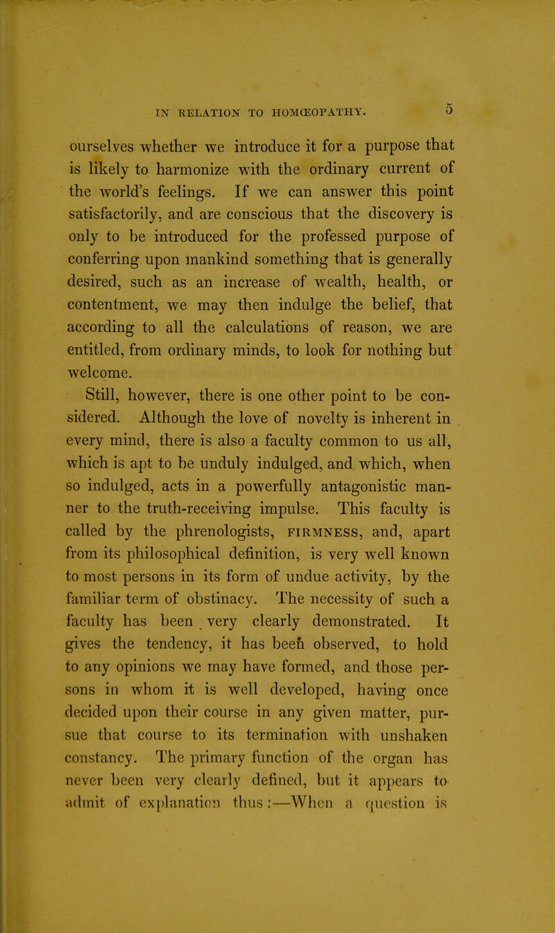ourselves whether we introduce it for a purpose that is likely to harmonize with the ordinary current of the world's feelings. If we can answer this point satisfactorily, and are conscious that the discovery is only to be introduced for the professed purpose of conferring upon mankind something that is generally desired, such as an increase of wealth, health, or contentment, we may then indulge the belief, that according to all the calculations of reason, we are entitled, from ordinary minds, to look for nothing but welcome. Still, however, there is one other point to be con- sidered. Although the love of novelty is inherent in every mind, there is also a faculty common to us all, which is apt to be unduly indulged, and which, when so indulged, acts in a powerfully antagonistic man- ner to the truth-receiving impulse. This faculty is called by the phrenologists, firmness, and, apart from its philosophical definition, is very well known to most persons in its form of undue activity, by the familiar term of obstinacy. The necessity of such a faculty has been very clearly demonstrated. It gives the tendency, it has been observed, to hold to any opinions we may have formed, and those per- sons in whom it is well developed, having once decided upon their course in any given matter, pur- sue that course to its termination with unshaken constancy. The primary function of the organ has never been very clearly defined, but it appears ta •admit of cx[)lanation thus:—When a question is