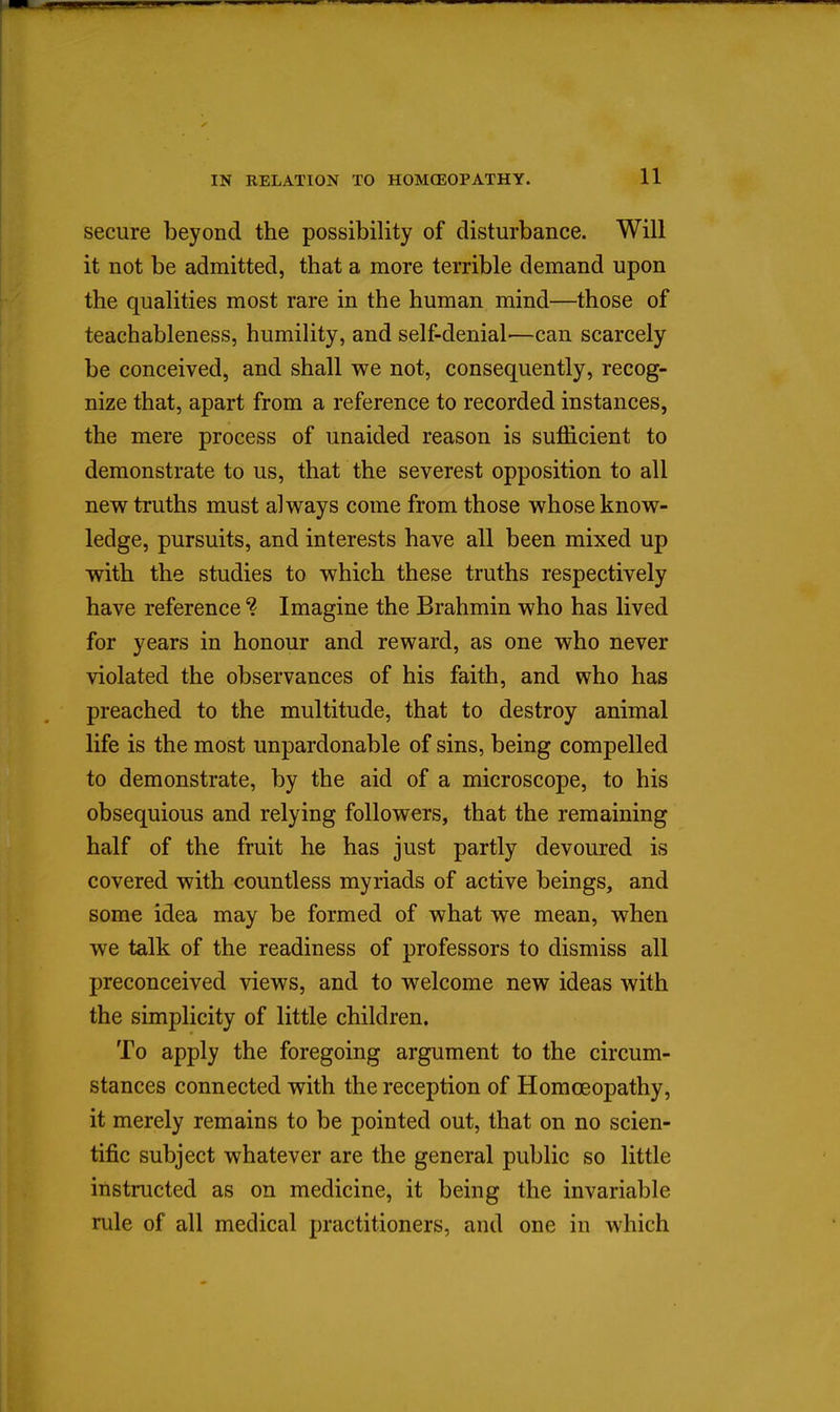 secure beyond the possibility of disturbance. Will it not be admitted, that a more terrible demand upon the qualities most rare in the human mind—those of teachableness, humility, and self-denial'—can scarcely be conceived, and shall we not, consequently, recog- nize that, apart from a reference to recorded instances, the mere process of unaided reason is suiQ&cient to demonstrate to us, that the severest opposition to all new truths must always come from those whose know- ledge, pursuits, and interests have all been mixed up with the studies to which these truths respectively have reference ? Imagine the Brahmin who has lived for years in honour and reward, as one who never violated the observances of his faith, and who has preached to the multitude, that to destroy animal life is the most unpardonable of sins, being compelled to demonstrate, by the aid of a microscope, to his obsequious and relying followers, that the remaining half of the fruit he has just partly devoured is covered with countless myriads of active beings, and some idea may be formed of what we mean, when we talk of the readiness of professors to dismiss all preconceived views, and to welcome new ideas with the simplicity of little children. To apply the foregoing argument to the circum- stances connected with the reception of Homoeopathy, it merely remains to be pointed out, that on no scien- tific subject whatever are the general public so little instructed as on medicine, it being the invariable rule of all medical practitioners, and one in which