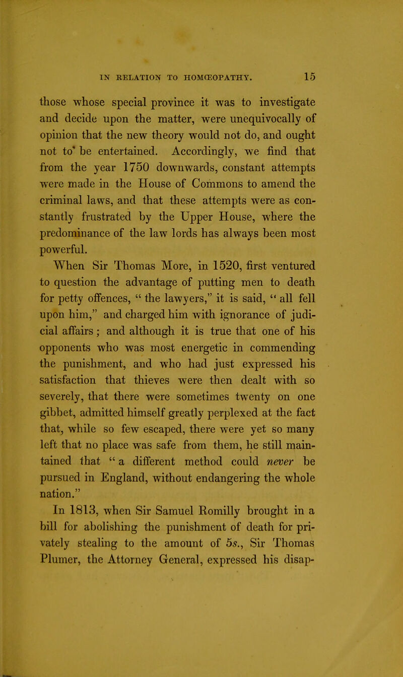 those whose special province it was to investigate and decide upon the matter, were unequivocally of opinion that the new theory would not do, and ought not to' be entertained. Accordingly, we find that from the year 1750 downwards, constant attempts were made in the House of Commons to amend the criminal laws, and that these attempts were as con- stantly frustrated by the Upper House, where the predominance of the law lords has always been most powerful. When Sir Thomas More, in 1520, first ventured to question the advantage of putting men to death for petty offences,  the lawyers, it is said,  all fell upon him, and charged him with ignorance of judi- cial affairs; and although it is true that one of his opponents who was most energetic in commending the punishment, and who had just expressed his satisfaction that thieves were then dealt with so severely, that there were sometimes twenty on one gibbet, admitted himself greatly perplexed at the fact that, while so few escaped, there were yet so many left that no place was safe from them, he still main- tained that  a different method could never be pursued in England, without endangering the whole nation. In 1813, when Sir Samuel Romilly brought in a bill for abolishing the punishment of death for pri- vately stealing to the amount of 6s.^ Sir Thomas Plumer, the Attorney General, expressed his disap-