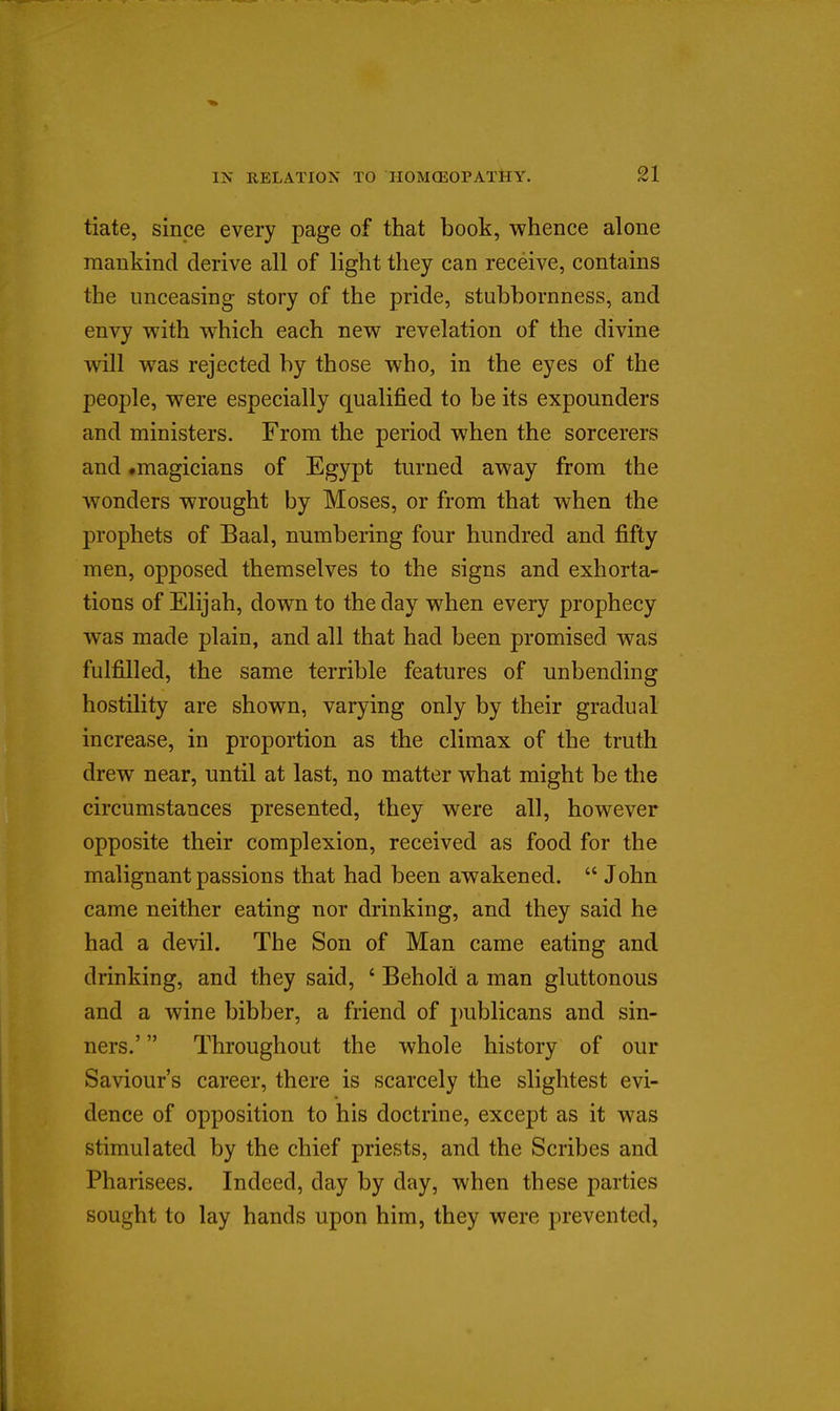 tiate, since every page of that book, whence alone mankind derive all of light they can receive, contains the unceasing story of the pride, stubbornness, and envy with which each new revelation of the divine will was rejected by those who, in the eyes of the people, were especially qualified to be its expounders and ministers. From the period when the sorcerers and .magicians of Egypt turned away from the wonders wrought by Moses, or from that when the prophets of Baal, numbering four hundred and fifty men, opposed themselves to the signs and exhorta- tions of Elijah, down to the day when every prophecy was made plain, and all that had been promised was fulfilled, the same terrible features of unbending hostility are shown, varying only by their gradual increase, in proportion as the climax of the truth drew near, until at last, no matter what might be the circumstances presented, they were all, however opposite their complexion, received as food for the malignant passions that had been awakened.  John came neither eating nor drinking, and they said he had a devil. The Son of Man came eating and drinking, and they said, ' Behold a man gluttonous and a wine bibber, a friend of publicans and sin- ners.'  Throughout the whole history of our Saviour's career, there is scarcely the slightest evi- dence of opposition to his doctrine, except as it was stimulated by the chief priests, and the Scribes and Pharisees. Indeed, day by day, when these parties sought to lay hands upon him, they were prevented.
