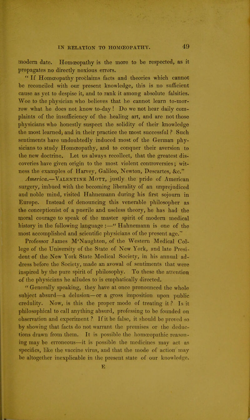 modem date. Homoeopathy is the more to be respected, as it propagates no directly noxious errors. If Homoeopathy proclaims facts and theories which cannot be reconciled with om* present knowledge, this is no sufficient cause as yet to despise it, and to rank it among absolute falsities. Woe to the physician who believes that he cannot learn to-mor- row what he does not know to-day ! Do we not hear daily com- plaints of the insufficiency of the healing art, and are not those physicians who honestly suspect the solidity of their knowledge the most learned, and in their practice the most successful ? Such sentiments have undoubtedly induced most of the German phy- sicians to study Homoeopathy, and to conquer their aversion to the new doctrine. Let us always recollect, that the greatest dis- coveries have given origin to the most violent controversies; wit- ness the examples of Harvey, Galileo, Newton, Descartes, &c. America.—Valentine Mott, justly the pride of American surgery, imbued with the becoming liberality of an unprejudiced and noble mind, visited Hahnemann during his first sojourn in Europe. Instead of denouncing this venerable philosopher as the conceptionist of a puerile and useless theory, he has had the moral courage to speak of the master spirit of modem medical history in the following language :— Hahnemann is one of the most accomplished and scientific physicians of the present age. Professor James M'Naughton, of the Western Medical Col- lege of the University of the State of New York, and late Presi- dent of the New York State Medical Society, in his annual ad- dress before the Society, made an avowal of sentiments that were inspired by the pure spirit of philosophy. To these the attention of the physicians he alludes to is emphatically directed.  Generally speaking, they have at once pronounced the whole subject absurd—a delusion—or a gi'oss imposition upon public credulity. Now, is this the proper mode of treating it ? Is it philosophical to call anything absurd, professing to be founded on observation and experiment ? If it be false, it should be proved so by showing that facts do not warrant the premises or the deduc- tions drawn from them. It is possible the homoeopathic reason- ing may be eiToneous—it is possible the medicines may act as specifics, like the vaccine virus, and that the mode of action may be altogether inexplicable in the present state of our knowledge. E