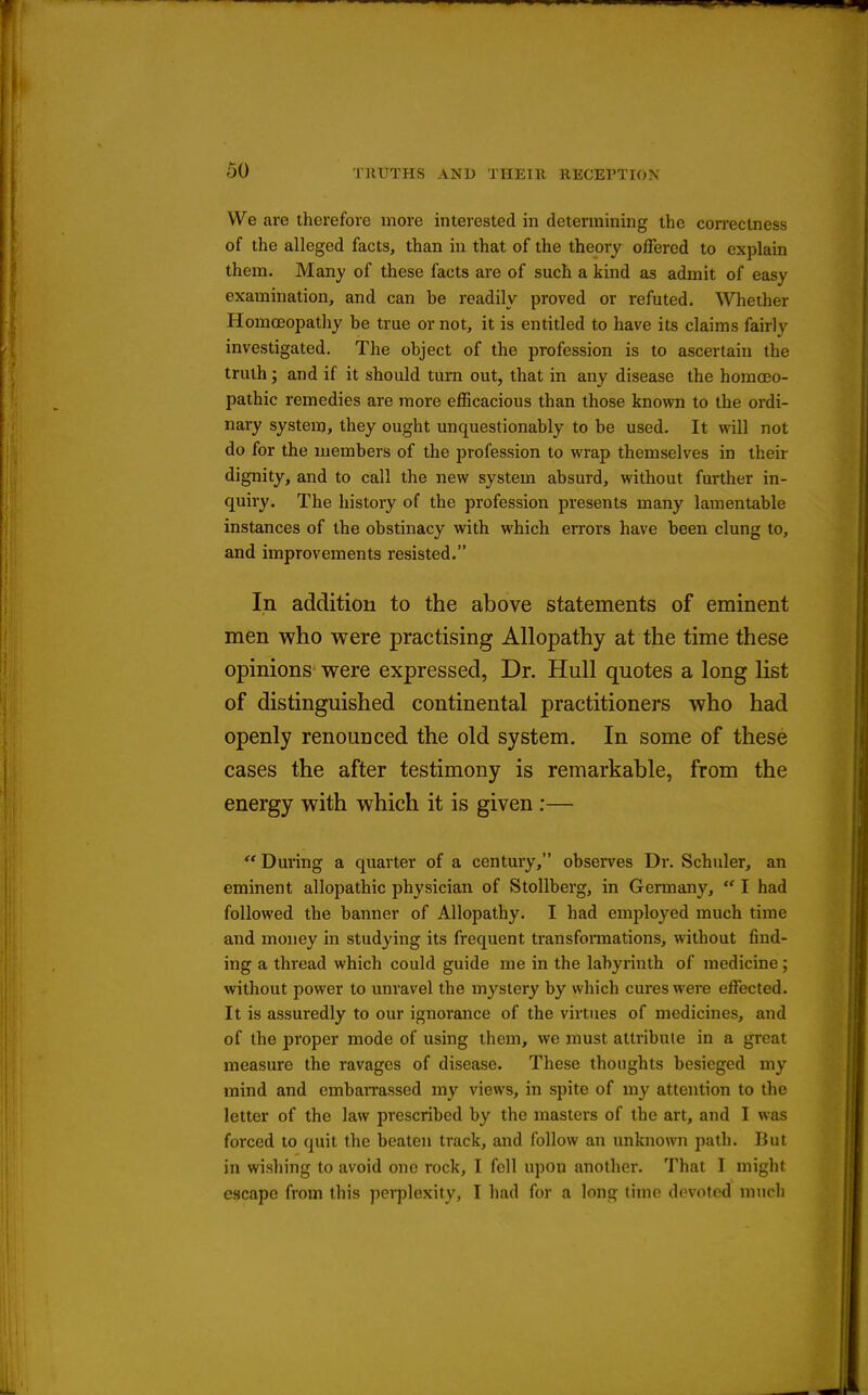We ave therefore more interested in determining the correctness of the alleged facts, than in that of the theory offered to explain them. Many of these facts are of such a kind as admit of easy examination, and can be readily proved or refuted. Whether Homoeopathy be true or not, it is entitled to have its claims fairly investigated. The object of the profession is to ascertain the truth; and if it should turn out, that in any disease the homoeo- pathic remedies are more efficacious than those knov?n to the ordi- nary system, they ought unquestionably to be used. It will not do for the members of the profession to wrap themselves in their dignity, and to call the new system absurd, without further in- quiry. The history of the profession presents many lamentable instances of the obstinacy with which errors have been clung to, and improvements resisted. In addition to the above statements of eminent men who were practising Allopathy at the time these opinions were expressed, Dr. Hull quotes a long list of distinguished continental practitioners who had openly renounced the old system. In some of these cases the after testimony is remarkable, from the energy with which it is given :— During a quarter of a century, observes Dr. Schuler, an eminent allopathic physician of Stollberg, in Germany,  I had followed the banner of Allopathy. I had employed much time and money in studying its frequent transfonnations, without find- ing a thread which could guide me in the labyrinth of medicine; without power to unravel the mystery by which cures were effected. It is assuredly to our ignorance of the virtues of medicines, and of the proper mode of using them, we must attribute in a great measure the ravages of disease. These thoughts besieged my mind and embaiTassed my views, in spite of my attention to the letter of the law prescribed by the masters of the art, and I was forced to quit the beaten track, and follow an unknown path. But in wishing to avoid one rock, I fell upon another. That I might escape from this perplexity, I had for a long time devoted much