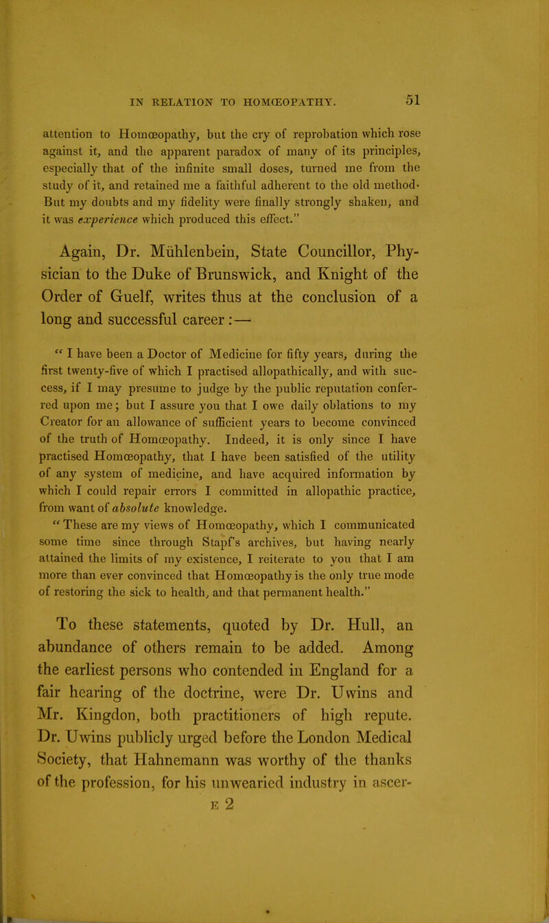 attention to Homoeopathy, but the cry of reprobation which rose against it, and the apparent paradox of many of its principles, especially that of the mfinite small doses, turned me from the study of it, and retained me a faithful adherent to the old method- But my doubts and my fidelity were finally strongly shaken, and it was experience which produced this effect. Again, Dr. Miihlenbein, State Councillor, Phy- sician to the Duke of Brunswick, and Knight of the Order of Guelf, writes thus at the conclusion of a long and successful career:—  I have been a Doctor of Medicine for fifty years, during the first twenty-five of which I practised allopathically, and with suc- cess, if I may presume to judge by the public reputation confer- red upon me; but I assure you that I owe daily oblations to my Creator for an allowance of sufficient years to become convinced of the truth of Homoeopathy. Indeed, it is only since I have practised Homoeopathy, that I have been satisfied of the utility of any system of medicine, and have acquired information by which I could repair eiTors I committed in allopathic practice, from want of absolute knowledge.  These are my views of Homoeopathy, which I communicated some time since through Stapfs archives, but having nearly attained the limits of my existence, I reiterate to you that I am more than ever convinced that Homoeopathy is the only true mode of restoring the sick to healthy and that permanent health. To these statements, quoted by Dr. Hull, an abundance of others remain to be added. Among the earliest persons who contended in England for a fair hearing of the doctrine, were Dr. Uwins and Mr. Kingdon, both practitioners of high repute. Dr. Uwins publicly urged before the London Medical ►Society, that Hahnemann was worthy of the thanks of the profession, for his luiwearied industry in ascer- E 2
