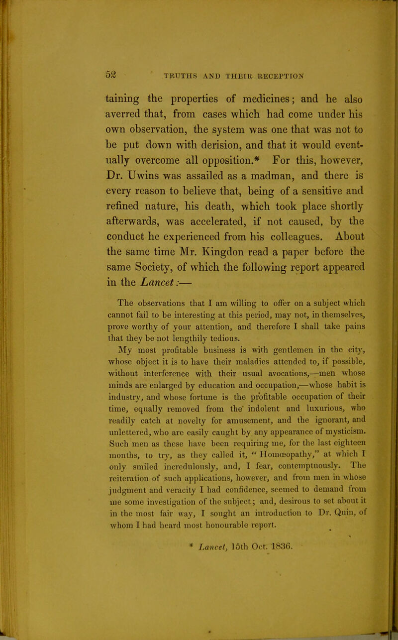 taining the properties of medicines; and he also averred that, from cases which had come under his own observation, the system was one that was not to be put down with derision, and that it would event- ually overcome all opposition.* For this, however. Dr. Uwins was assailed as a madman, and there is every reason to believe that, being of a sensitive and refined nature, his death, which took place shortly afterwards, was accelerated, if not caused, by the conduct he experienced from his colleagues. About the same time Mr. Kingdon read a paper before the same Society, of which the following report appeared in the Lancet:— The observations that I am willing to offer on a subject which cannot fail to be interesting at this period, may not, in themselves, prove worthy of your attention, and therefore I shall take pains that they be not lengthily tedious. My most profitable business is with gentlemen in the city, whose object it is to have their maladies attended to, if possible, without interference with their usual avocations,—men whose minds are enlarged by education and occupation,—whose habit is industry, and whose fortune is the profitable occupation of their time, equally removed from the indolent and luxurious, who readily catch at novelty for amusement, and the ignorant, and unlettered, who are easily caught by any appearance of mysticism. Such men as these have been requiring me, for the last eighteen months, to try, as they called it,  Homoeopathy, at which I only smiled incredulously, and, I fear, contemptuously. The reiteration of such applications, however, and from men in whose judgment and veracity I had confidence, seemed to demand from me some investigation of the subject; and, desirous to set about it in the most fair way, I sought an introduction to Dr. Quin, of whom I had heard most honourable report. * Lancet, 15th Oct. 1836.
