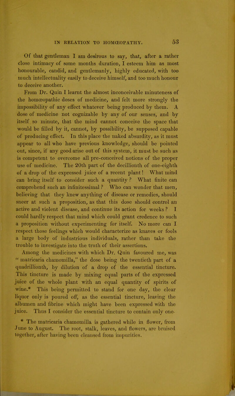 Of that gentleman I am desirous to say, that, after a rather close intimacy of some months duration, I esteem him as most honourable, candid, and gentlemanly, highly educated, with too much intellectuality easily to deceive himself, and too much honour to deceive another. From Dr. Quin I learnt the almost inconceivable minuteness of the homoeopathic doses of medicine, and felt more strongly the impossibility of any effect whatever being produced by them. A dose of medicine not cognizable by any of our senses, and by itself so minute, that the mind cannot conceive the space that would be filled by it, cannot, by possibility, be supposed capable of producing effect. In this place the naked absurdity, as it must appear to all who have previous knowledge, should be pointed out, since, if any good arise out of this system, it must be such as is competent to overcome all pre-conceived notions of the proper use of medicine. The 20th part of the decillionth of one-eighth of a drop of the expressed juice of a recent plant! What mind can bring itself to consider such a quantity ? What finite can comprehend such an infinitessimal ? Who can wonder that men, believing that they knew anything of disease or remedies, should sneer at such a proposition, as that this dose should control an active and violent disease, and continue its action for weeks ? I could hardly respect that mind which could grant credence to such a proposition without experimenting for itself. No more can I respect those feelings which would characterize as knaves or fools a large body of industrious individuals, rather than take the trouble to investigate into the truth of their assertions. Among the medicines with which Dr. Quin favoured me, was  matricaria chamomilla, the dose being the twentieth part of a quadrillionth, by dilution of a drop of the essential tincture. This tincture is made by mixing equal parts of the expressed juice of the whole plant with an equal quantity of spirits of wine.* This being permitted to stand for one day, the clear liquor only is poured off, as the essential tincture, leaving the albumen and fibrine which might have been expressed with the juice. Thus I consider the essential tincture to contain only one- * The matricaria chamomilla is gathered while in flower, from June to August. The root, stalk, leaves, and flowers, arc bruised together, after having been cleansed from impurities.