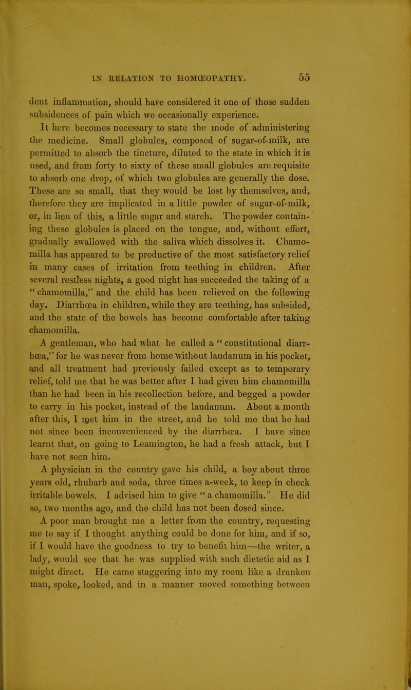 dent inflammation, should have considered it one of those sudden subsidences of pain which we occasionally exijerience. It here becomes necessary to state the mode of administering the medicine. Small globules, composed of sugar-of-milk, are pennitted to absorb the tincture, diluted to the state in which it is used, and from forty to sixty of these small globules are requisite to absorb one drop, of which two globules are generally the dose. These are so small, that they would be lost by themselves, and, therefore they are implicated in a little powder of sugar-of-milk, or, in lieu of this, a little sugar and starch. The powder contain- ing these globules is placed on the tongue^ and, without effort, gi'adually swallowed with the saliva which dissolves it. Chamo- milla has appeared to be productive of the most satisfactory relief in many cases of imitation from teething in children. After several restless nights, a good night has succeeded the taking of a  chamomilla, and the child has been relieved on the following day. Diarrhoea in children, while they are teething, has subsided, and the state of the bowels has become comfortable after taking chamomilla. A gentleman, who had what he called a  constitutional diaiT- hcEa, for he was never from home Without laudanum in his pocket, and all treatment had previously failed except as to temporary relief, told me that he was better after I had given him chamomilla than he had been in his recollection before, and begged a powder to carry in his pocket, instead of the laudanum. About a month after this, I i^et him in the street, and he told me that he had not since been inconvenienced by the diarrhcea. I have since learnt that, on going to Leamington, he had a fresh attack, but I have not seen him. A physician in the country gave his child, a boy about three years old, rhubarb and soda, three times a-week, to keep in check in-itable bowels. 1 advised him to give a chamomilla. He did so, two months ago, and the child has not been dosed since. A poor man brought me a letter from the country, requesting me to say if I thought anything could be done for him, and if so, if I would have the goodness to try to benefit him—the writer, a lady, would see that he was supplied with such dietetic aid as I might direct. He came staggering into my room like a drunken man, spoke, looked, and in a manner moved something between