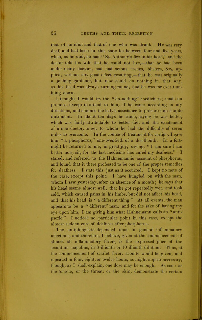 that of an idiot and that of one who was drunk. He was very deaf, and had heen in this state for between four and five years, when, as he said, he had  St. Anthony's fire in his head, and the doctor told his wife that he could not live,—that he had been under many doctors, had had setons, issues, blisters, &c., ap- plied, without any good effect resulting,—that he was originally a jobbing gardener, but now could do nothing in that way, as his head was always turning round, and he was for ever tum- bling down. I thought I would tiy the do-nothing medicines; made no promise, except to attend to him, if he came according to my directions, and claimed the lady's assistance to procure him simple nutriment. In about ten days he came, saying he was better, which was fairly attributable to better diet and the excitement of a new doctor, to get to whom he had the difficulty of seven miles to overcome. In the course of treatment for vertigo, I gave him  a phosphorus, one-twentieth of a decillionth. In a fort- night he returned to me, in great joy, saying,  I am sure I am better now, sir, for the last medicine has cured my deafness. I stared, and refen'ed to the Hahnemannic account of phosphorus, and found that it there professed to be one of the proper remedies for deafness. I state this just as it occuiTed. I kept no note of the case, except this point. I have bungled on with the man, whom I saw yesterday, after an absence of a month; he says that his head seems almost well, that he got repeatedly wet, and took cold, which caused pains in his limbs, but did not affect his head, and that his head is  a different thing. At all events, the man appears to be a  different man, and for the sake of having my eye upon him, I am giving him what Hahnemann calls an  anti- psoric. I noticed no particular point in this case, except the almost sudden cure of deafness after phosphorus. The antiphlogistic depended upon in general inflammatory affections, and therefore, I believe, given at the connnencement of almost all inflammatory fevers, is the expressed juice of tlie aconitum napellus, in 8-illionth or 10-illi(mth dilution. Thus, at the commencement of scarlet fever, aconite would be given, and repeated in four, eight, or twelve hours, as might appear necessary, though, as I shall explain, one dose may be enough. As soon as the tongue, or the throat, or the skin, demonstrate the certain
