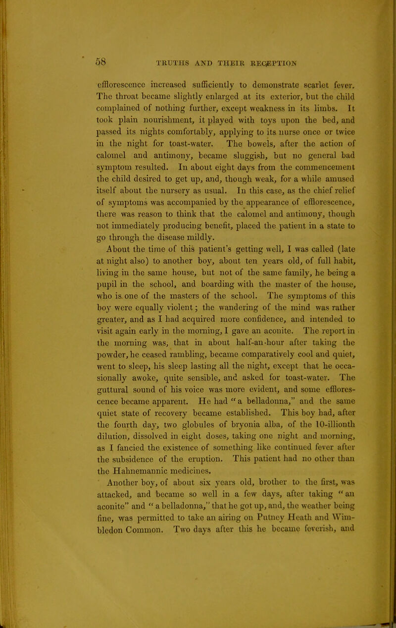 efflorescence increased sufflciently to demonstrate scarlet fever. The throat became slightly enlarged at its exterior, but the child complained of nothing fm'ther, except weakness in its limbs. It took plain nourishment, it played with toys upon the bed, and passed its nights comfortably, applying to its nurse once or twice in the night for toast-water. The bowels, after the action of calomel and antimony, became sluggish, but no general bad symptom resulted. In about eight days from the commencement the child desired to get up, and, though weak, for a while amused itself about the nursery as usual. In this case, as the chief relief of symptoms was accompanied by the appearance of efflorescence, there was reason to think that the calomel and antimony, though not immediately producing benefit, placed the patient in a state to go through the disease mildly. About the time of this patient's getting well, I was called (late at night also) to another boy, about ten years old, of full habit, living in the same house, but not of the same family, he being a pupil in the school, and boarding with the master of the house, who is. one of the masters of the school. The symptoms of this boy were equally violent; the wandering of the mind was rather greater, and as I had acquired more confidence, and intended to visit again early in the morning, I gave an aconite. The report in the morning was, that in about half-an-hour after taking the powder, he ceased rambling, became comparatively cool and quiet, went to sleep, his sleep lasting all the night, except that he occa- sionally awoke, quite sensible, and asked for toast-water. The guttural sound of his voice was more evident, and some efllores- cence became apparent. He had  a belladonna, and the same quiet state of recovery became established. This boy had, after the fourth day, two globules of bryonia alba, of the lO-illionth dilution, dissolved in eight doses, taking one night and morning, as I fancied the existence of something like continued fever after the subsidence of the eruption. This patient had no other than the Hahnemannic medicines. Another boy, of about six years old, brother to the first, was attacked, and became so well in a few days, after taking an aconite and  a belladonna, that he got up, and, the weather being fine, was permitted to take an airing on Putney Heath and Wim- bledon Common. Two days after this he became feverish, and