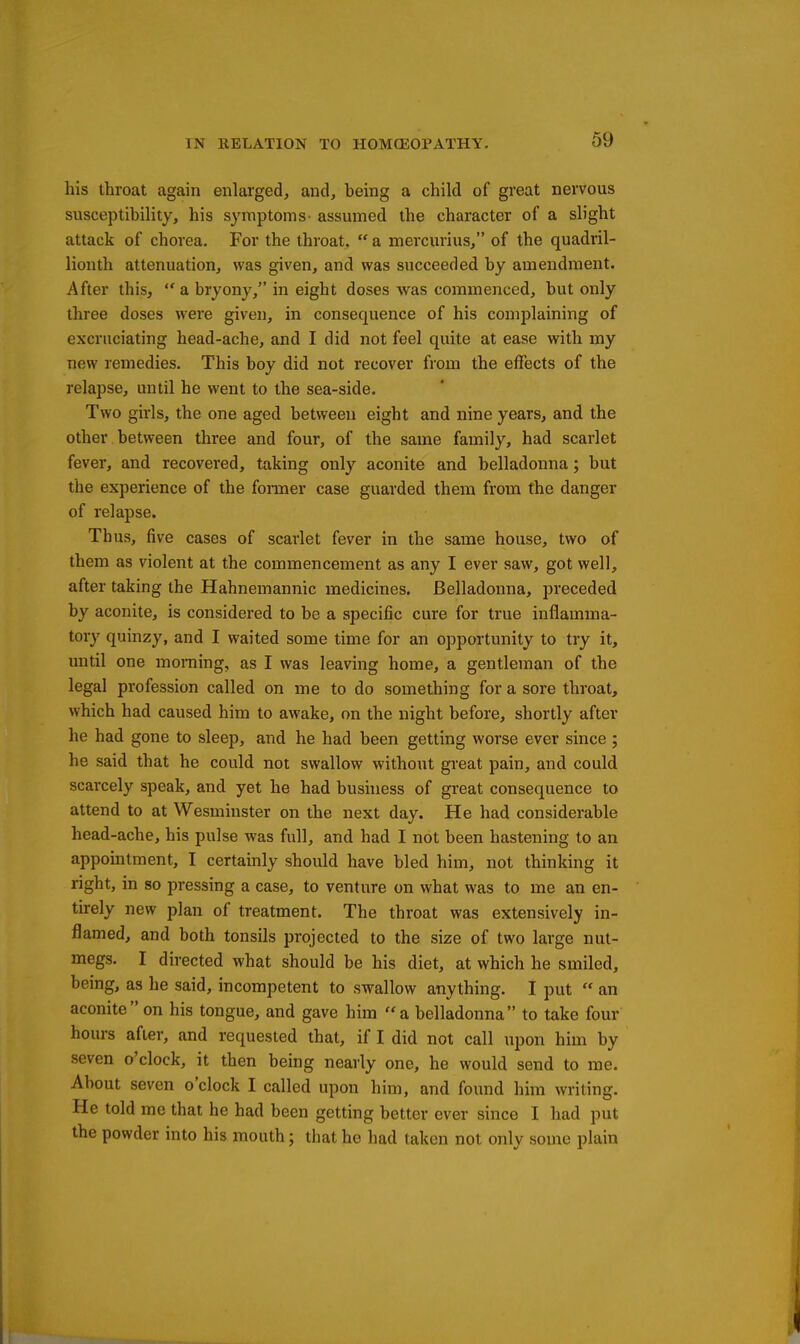 his throat again enlarged, and, being a child of great nervous susceptibility, his symptoms- assumed the character of a slight attack of chorea. For the throat.  a mercurius, of the quadril- lionth attenuation, was given, and was succeeded by amendment. After this,  a bryony, in eight doses was commenced, but only three doses were given, in consequence of his complaining of excruciating head-ache, and I did not feel quite at ease with my new remedies. This boy did not recover from the effects of the relapse, until he went to the sea-side. Two girls, the one aged between eight and nine years, and the other between three and four, of the same family, had scarlet fever, and recovered, taking only aconite and belladonna; but the experience of the foimer case guarded them from the danger of relapse. Thus, five cases of scarlet fever in the same house, two of them as violent at the commencement as any I ever saw, got well, after taking the Hahnemannic medicines. Belladonna, preceded by aconite, is considered to be a specific cure for true inflamma- tory quinzy, and I waited some time for an opportunity to try it, until one morning, as I was leaving home, a gentleman of the legal profession called on me to do something for a sore throat, which had caused him to awake, on the night before, shortly after he had gone to sleep, and he had been getting worse ever since ; he said that he could not swallow without great pain, and could scarcely speak, and yet he had bushiess of great consequence to attend to at Wesminster on the next day. He had considerable head-ache, his pulse was full, and had I not been hastening to an appointment, I certainly should have bled him, not thinking it right, in so pressing a case, to venture on what was to me an en- tirely new plan of treatment. The throat was extensively in- flamed, and both tonsils projected to the size of two large nut- megs. I directed what should be his diet, at which he smiled, being, as he said, incompetent to swallow anything. I put  an aconite on his tongue, and gave him a belladonna to take four hours after, and requested that, if I did not call upon him by seven o'clock, it then being nearly one, he would send to me. About seven o'clock I called upon him, and found him writing. He told me that he had been getting better ever since I had put the powder into his mouth; that he had taken not only some plain