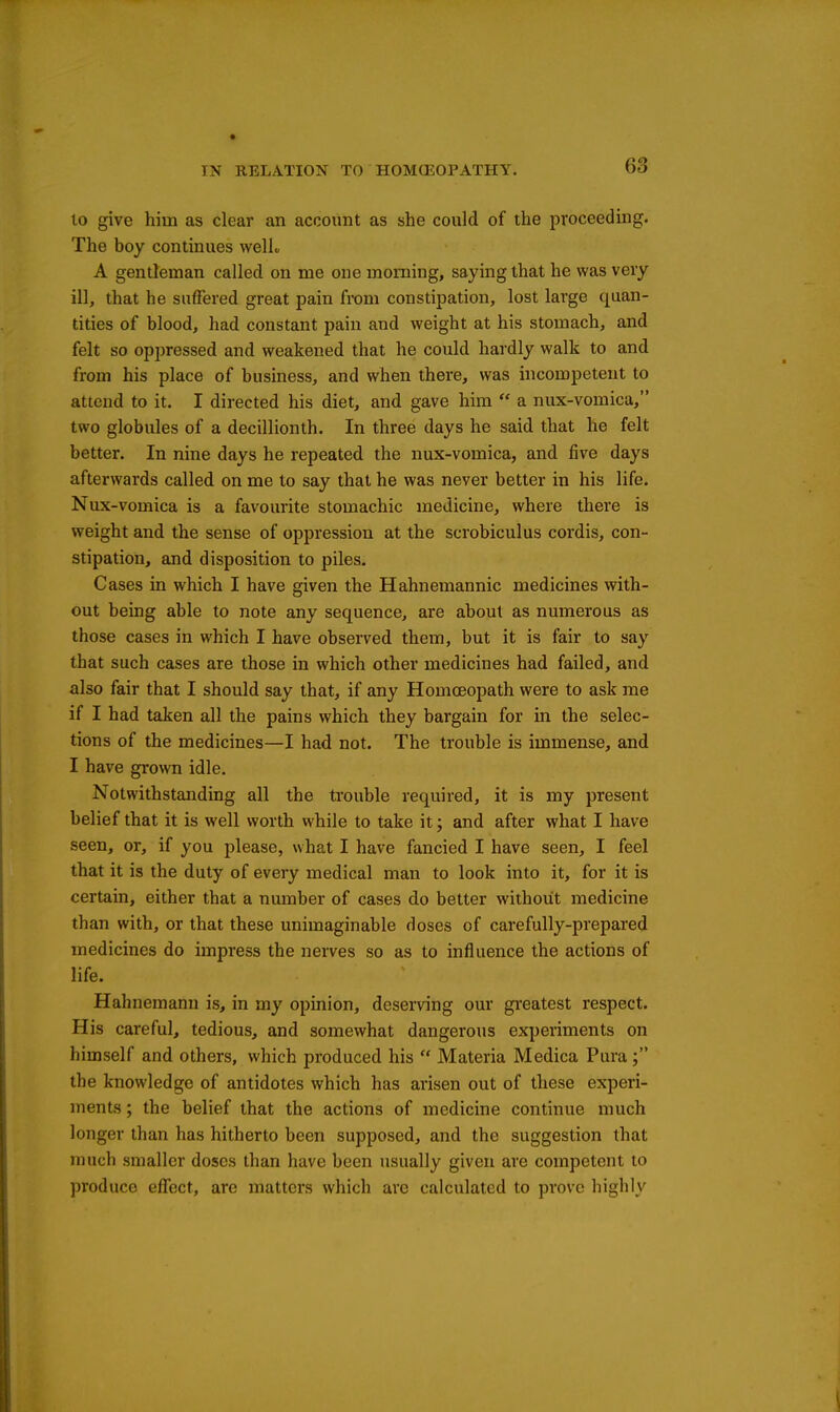 to give him as clear an account as she could of the proceeding. The boy continues welL A gentleman called on me one morning, saying that he was very ill, that he suffered great pain from constipation, lost large quan- tities of blood, had constant pain and weight at his stomach, and felt so oppressed and weakened that he could hardly walk to and from his place of business, and when there, was incompetent to attend to it. I directed his diet, and gave him  a nux-vomica, two globules of a decillionth. In three days he said that he felt better. In nine days he repeated the nux-vomica, and five days afterwards called on me to say that he was never better in his life. Nux-vomica is a favourite stomachic medicine, where there is weight and the sense of oppression at the scrobiculus cordis, con- stipation, and disposition to piles. Cases in which I have given the Hahnemannic medicines with- out being able to note any sequence, are about as numerous as those cases in which I have observed them, but it is fair to say that such cases are those in which other medicines had failed, and also fair that I should say that, if any Homoeopath were to ask me if I had taken all the pains which they bargain for in the selec- tions of the medicines—I had not. The trouble is immense, and I have gi'own idle. Notwithstanding all the trouble required, it is my present belief that it is well worth while to take it; and after what I have seen, or, if you please, what I have fancied I have seen, I feel that it is the duty of every medical man to look into it, for it is certain, either that a number of cases do better without medicine than with, or that these unimaginable doses of carefully-prepared medicines do impress the nerves so as to influence the actions of life. Hahnemann is, in my opinion, deserving our gi'eatest respect. His careful, tedious, and somewhat dangerous experiments on himself and others, which produced his  Materia Medica Pura; the knowledge of antidotes which has arisen out of these experi- ments ; the belief that the actions of medicine continue much longer than has hitherto been supposed, and the suggestion that much smaller doses than have been usually given are competent to produce efl!ect, are matters which are calculated to prove highly