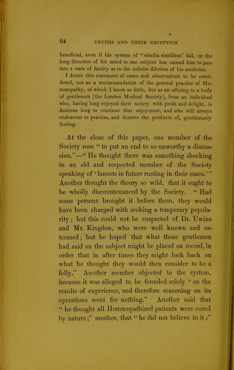 beneficial, even if his system of  similia similibus fail, ov the long direction of his mind to one subject has caused him to pass into a state of fatuity as to the infinite dilution of his medicine. I desire this statement of cases and observations to be consi- dered, not as a recommendation of the general practice of Ho- moeopathy, of which I know so little, but as an offering to a body of gentlemen (the London Medical Society), from an individual who, having long enjoyed their society with profit and delight, is desirous long to continue that enjoyment, and who will always endeavour to practise, and deserve the products of, gentlemanly feeling. At the close of this paper, one member of the Society rose  to put an end to so unworthy a discus- sion.— He thought there was something shocking in an old and respected member of the Society speaking of ' lancets in future rusting in their cases.'  Another thought the theory so wild, that it ought to be wholly discountenanced by the Society.  Had some persons brought it before them, they would have been charged with seeking a temporary popula- rity ; but this could not be suspected of Dr. Uwins and Mr. Kingdon, who were well known and es- teemed; but he hoped that what those gentlemen had said on the subject might be placed on record, in order that in after times they might look back on what he thought they would then consider to be a folly. Another member objected to the system, because it was alleged to be founded solely  on the results of experience, and therefore reasoning on its operations went for nothing. Another said that  he thought all Homoeopathized patients were cured by nature; another, that  he did not believe in it