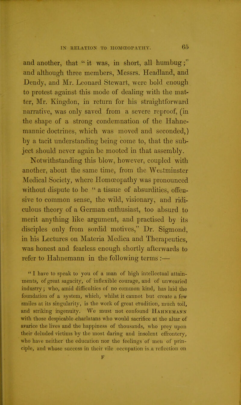 and another, that  it was, in short, all humbug; and although three members, Messrs. Headland, and Dendy, and Mr. Leonard Stewart, were bold enough to protest against this mode of dealing with the mat- ter, Mr. Kingdon, in return for his straightforward narrative, was only saved from a severe reproof, (in the shape of a strong condemnation of the Hahne- mannic doctrines, which was moved and seconded,) by a tacit understanding being come to, that the sub- ject should never again be mooted in that assembly. Notwithstanding this blow, however, coupled with another, about the same time, from the Westminster Medical Society, where Homoeopathy was pronounced without dispute to be a tissue of absurdities, offen- sive to common sense, the wild, visionary, and ridi- culous theory of a German enthusiast, too absurd to merit anything like argument, and practised by its disciples only from sordid motives, Dr. Sigmond, in his Lectures on Materia Medica and Therapeutics, was honest and fearless enough shortly afterwards to refer to Hahnemann in the following terms :—  I have to speak to you of a man of high intellectual attain- ments, of great sagacity, of inflexible courage, and of unwearied industry; who, amid difficulties of no common kind, has laid the foundation of a system, which, whilst it cannot but create a few smiles at its singularity, is the work of great erudition, much toil, and striking ingenuity. We must not confound Hahnemann with those despicable charlatans who would sacrifice at the altar of avarice the lives and the happiness of thousands, who prey upon their deluded victhns by the most daring and insolent effrontery, who have neither the education nor the feelings of men of prin- ciple, and whose success in their vile occupation is a reflection on F