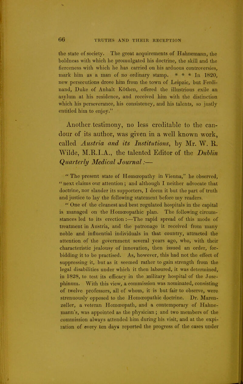 the State of society. The great acquu'ements of Hahnemann, the boldness with which he promulgated his doctrine, the skill and the fierceness with which he has carried on his arduous controversies, mark him as a man of no ordinary stamp. * * * In 1820, new persecutions drove him from the town of Leipzic, but Ferdi- nand, Duke of Anhalt KOthen, offered the illustrious exile an asylum at his residence, and received him with the distinction which his perseverance, his consistency, and his talents, so justly entitled him to enjoy. Another, testimony, no less creditable to the can- dour of its author, was given in a well known work, called Austria and its Institutions, by Mr. W. R. Wilde, M.R.I.A., the talented Editor of the Dublin Quarterly Medical Journal:—  The present state of Homoeopathy in Vienna, he observed,  next claims our attention ; and although I neither advocate that doctrine, nor slander its supporters, I deem it but the part of truth and justice to lay the following statement before my readers.  One of the cleanest and best regulated hospitals in the capital is managed on the Homoeopathic plan. The following circum- stances led to its erection :—The rapid spread of this mode of treatment in Austria, and the patronage it received from many noble and influential individuals in that country, attracted the attention of the government several years ago, who, with their characteristic jealousy of innovation, then issued an order, for- bidding it to be practised. As, however, this had not the effect of suppressing it, but as it seemed rather to gain strength from the legal disabilities under which it then laboured, it was determined, in 1828, to test its efficacy in the military hospital of the Jose- phinum. With this view, a commission was nominated, consisting of twelve professors, all of whom, it is but fair to observe, were strenuously opposed to the Homoeopathic doctrine. Dr. Maren- zeller, a veteran Homoeopath, and a contemporary of Hahne- mann's, was appointed as the physician; and two members of the commission always attended him during his visit, and at the expi- ration of every ten days reported the progress of the cases under