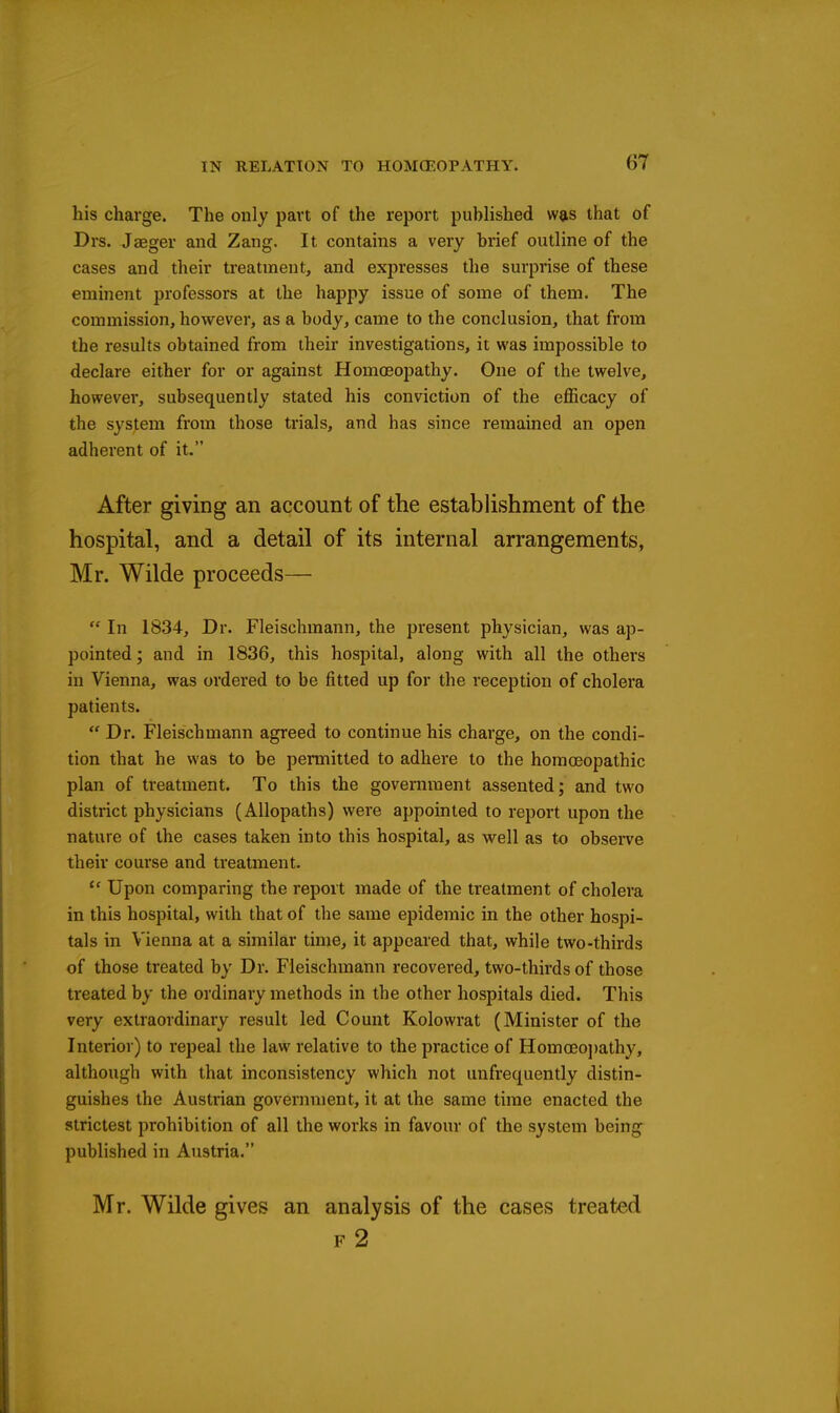 his charge. The only part of the report published was that of Drs. Jaeger and Zang. It contains a very brief outline of the cases and their treatment, and expresses the surprise of these eminent professors at the happy issue of some of them. The commission, however, as a body, came to the conclusion, that from the results obtained from their investigations, it was impossible to declare either for or against Homoeopathy. One of the twelve, however, subsequently stated his conviction of the eflficacy of the system from those trials, and has since remained an open adherent of it. After giving an account of the establishment of the hospital, and a detail of its internal arrangements, Mr. Wilde proceeds—  In 1834, Dr. Fleischmann, the present physician, was ap- pointed ; and in 1836, this hospital, along with all the others in Vienna, was ordered to be fitted up for the reception of cholera patients.  Dr. Fleischmann agreed to continue his charge, on the condi- tion that he was to be permitted to adhere to the homoeopathic plan of treatment. To this the government assented; and two district physicians (Allopaths) were appointed to report upon the nature of the cases taken into this hospital, as well as to observe their course and treatment.  Upon comparing the report made of the treatment of cholera in this hospital, with that of the same epidemic in the other hospi- tals in Vienna at a similar time, it appeared that, while two-thirds of those treated by Dr. Fleischmann recovered, two-thirds of those treated by the ordinary methods in the other hospitals died. This very extraordinary result led Count Kolovvrat (Minister of the Interior) to repeal the law relative to the practice of Homoeo])athy, although with that inconsistency which not unfrequently distin- guishes the Austrian government, it at the same time enacted the strictest prohibition of all the works in favour of the system being published in Austria. Mr. Wilde gives an analysis of the cases treated F 2