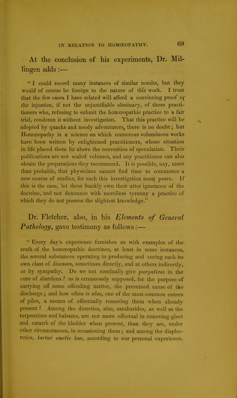 At the conclusion of his experiments, Dr. Mil- lingen adds:—  I could record many instances of similar results, but they would of course be foreign to the nature of this work. I trust that the few cases I have related will afford a convincing proof of the injustice, if not the unjustifiable obstinacj^, of those practi- tioners who, refusing to submit the homoeopathic practice to a fair trial, condemn it without investigation. That this practice will be adopted by quacks and needy adventurers, there is no doubt; but Homoeopathy is a science on which numerous voluminous works have been written by enlightened practitioners, whose situation in life placed them far above the necessities of speculation. Their publications are not sealed volumes, and any practitioner can also obtain the preparations they recommend. It is possible, nay, more than probable, that physicians cannot find time to commence a new course of studies, for such this investigation mu^t prove. If this is the case, let them frankly own their utter ignorance of the doctrine, and not denounce with merciless tyranny a practice of which they do not possess the slightest knowledge. Dr. Fletcher, also, in his Elements of General Pathology^ gave testimony as follows:—  Every day's experience furnishes us with examples of the truth of the homoeopathic doctrines, at least in some instances, the several substances operating in producing and curing each its own class of diseases, sometimes directly, and at others indirectly, or by sympathy. Do we not conlinally give purgatives in the cure of diarrhoea ? as is erroneously supposed, for the pui-pose of caiTying off some offending matter, the presumed cause of the discharge j and how often is aloe, one of the most common causes of piles, a means of effectually removing them when already present ? Among the diuretics, also, cantharides, as well as the tui-pentines and balsams, are not more effectual in removing gleet and catan-h of the bladder when present, than they are, under other circumstances, in occasioning them ; and among the diapho- retics, tartar emetic has, according to our personal experience.
