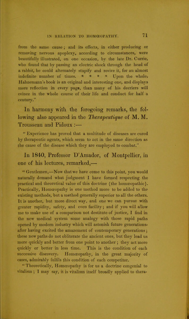 from the same cause; and its effects, in either producing or removing nervous apoplexy, according to circumstances, were beautifully illustrated, on one occasion, by the late Dr. Currie, who found that by passing an electric shock through the head of a rabbit, he could alternately stupify and revive it, for an almost indefinite number of times. * * * * Upon the whole, Hahnemann's book is an original and interesting one, and displays more reflection in every page, than many of his decriers will evince in the whole course of their life and conduct for half a century. In harmony with the foregoing remarks, the fol- lowing also appeared in the Therapeutique of M. M. Trousseau and Pidoux :—  Experience has proved that a multitude of diseases are cured by therapeutic agents, which seem to act in the same direction as the cause of the disease which they are employed to combat. In 1840, Professor D'Amador, of Montpellier, in one of his lectures, remarked,—  Gentlemen,—Now that we have come to this point, you would naturally demand what judgment I have formed respecting the practical and theoretical value of this doctrine (the homoeopathic). Practically, Homoeopathy is one method more to be added to the existing methods, but a method generally superior to all the others. It is another, but more direct way, and one we can pursue with greater rapidity, safety, and even facility; and if you will allow me to make use of a comparison not destitute of justice, I find in the new medical system some analogy with those rapid paths opened by modem industry which will astonish future generations* after having excited the amazement of contemporary generations; these new paths do not obliterate the ancient ones, but they lead us more quickly and better from one point to another; they act more quickly or better in less time. This is the condition of each successive discovery. Homoeopathy, in the great majority of cases, admirably fulfils this condition of each competitor.  Theoretically, Homccopathy is for us a doctrine congenial to vitalism ; I may say, it is vitalism itself broadJy applied to thera-