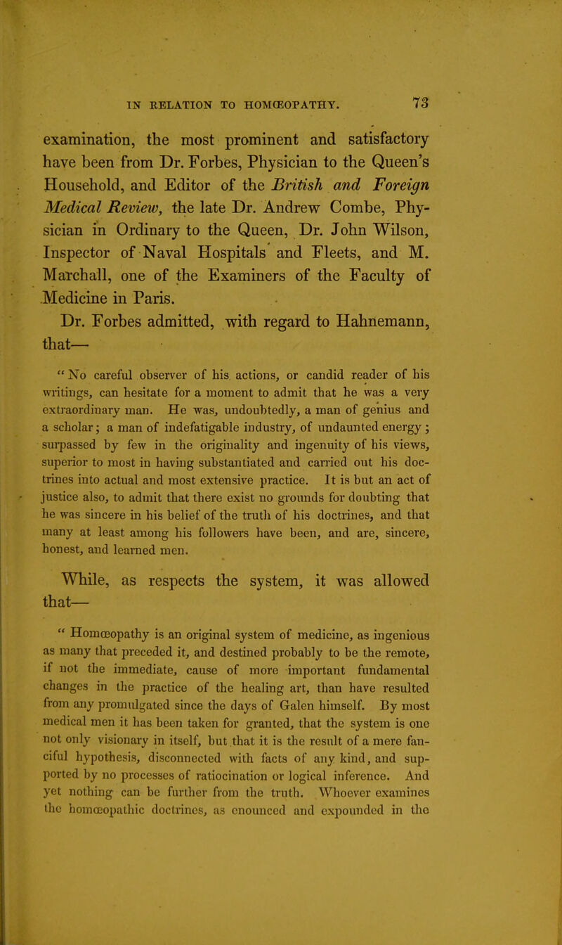 examination, the most prominent and satisfactory have been from Dr. Forbes, Physician to the Queen's Household, and Editor of the British and Foreign Medical Review, the late Dr. Andrew Combe, Phy- sician in Ordinary to the Queen, Dr. John Wilson, Inspector of Naval Hospitals and Fleets, and M. Match all, one of the Examiners of the Faculty of Medicine in Paris. Dr. Forbes admitted, with regard to Hahnemann, that—  No careful observer of his actions, or candid reader of his wi-itings, can hesitate for a moment to admit that he was a very extraordinary man. He was, undoubtedly, a man of genius and a scholar; a man of indefatigable industry, of undaunted energy; sui-passed by few in the originality and ingenuity of his views, superior to most in having substantiated and carried out his doc- trines into actual and most extensive practice. It is but an act of justice also, to admit that there exist no grounds for doubting that he was sincere in his belief of the truth of his doctrines, and that many at least among his followers have been, and are, sincere, honest, and learned men. While, as respects the system, it was allowed that—  Homoeopathy is an original system of medicine, as ingenious as many that preceded it, and destined probably to be the remote, if not the immediate, cause of more important fundamental changes in the practice of the healing art, than have resulted from any promulgated since the days of Galen himself. By most medical men it has been taken for gi-anted, that the system is one not only visionary in itself, but that it is the result of a mere fan- ciful hypothesis, disconnected with facts of any kind, and sup- ported by no processes of ratiocination or logical inference. And yet nothing can be further from the truth. Whoever examines the homoeopathic doctrines, as enoimced and expounded in the