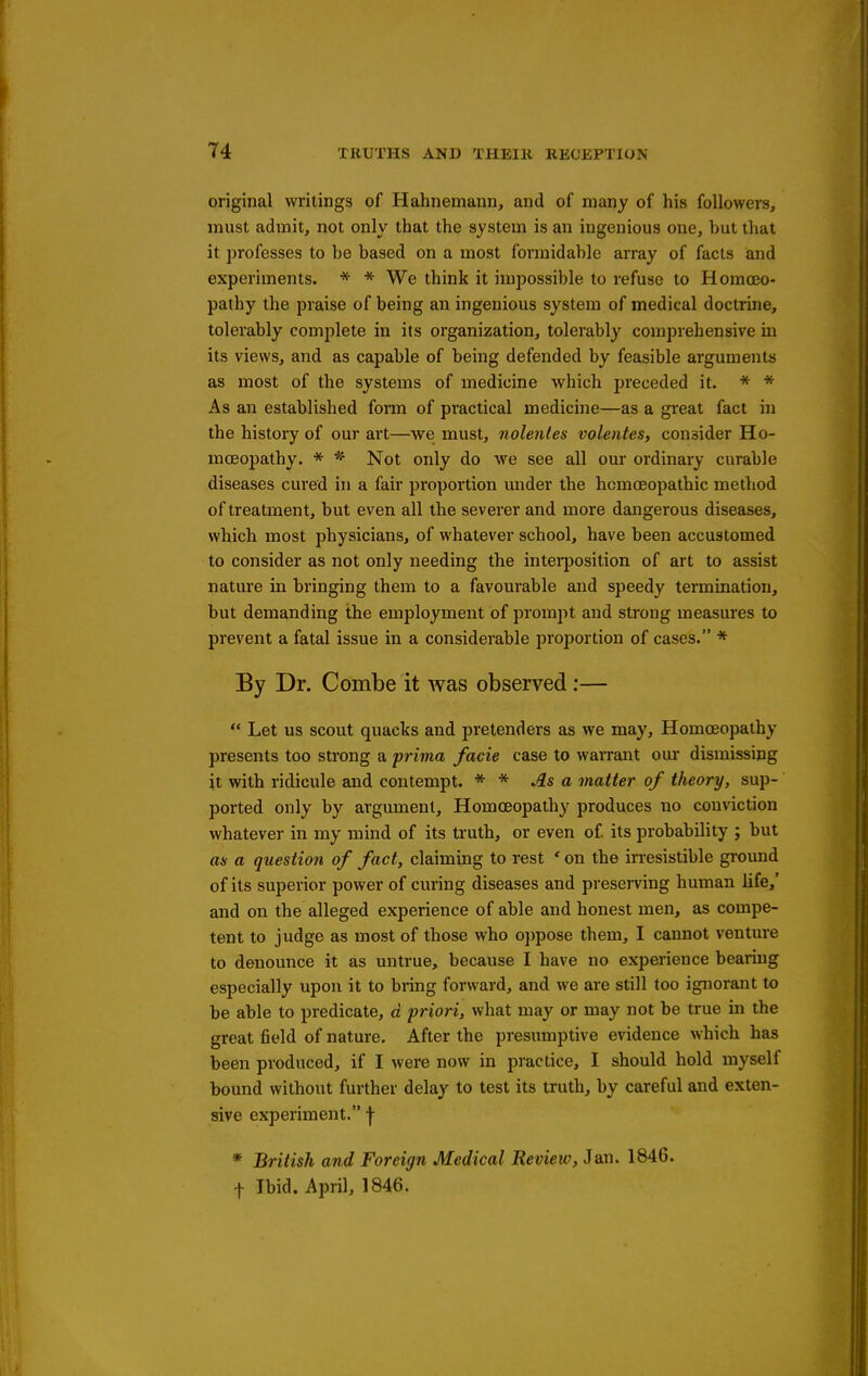 original writings of Hahnemann, and of many of his followers, must admit, not only that the system is an ingenious one, but that it professes to be based on a most formidable array of facts and experiments. * * We think it impossible to refuse to Homoeo- pathy the praise of being an ingenious system of medical doctrine, tolerably complete in its organization, tolerably comprehensive in its views, and as capable of being defended by feasible arguments as most of the systems of medicine wliich preceded it. * * As an established fonn of practical medicine—as a great fact in the history of our art—we must, nolenles volentes, consider Ho- moeopathy. * Not only do we see all our ordinary curable diseases cured in a fair proportion under the homoeopathic method of treatment, but even all the severer and more dangerous diseases, which most physicians, of whatever school, have been accustomed to consider as not only needing the interposition of art to assist nature in bringing them to a favourable and speedy termination, but demanding the employment of prompt and strong measures to prevent a fatal issue in a considerable proportion of cases. * By Dr. Combe it was observed:—  Let us scout quacks and pretenders as we may. Homoeopathy presents too strong a prima facie case to warrant our dismissing it with ridicule and contempt. * * jIs a matter of theory, sup- ported only by argument. Homoeopathy produces no conviction whatever in my mind of its truth, or even of its probability ; but as- a question of fact, claiming to rest ' on the irresistible ground of its superior power of curing diseases and preserving human life,' and on the alleged experience of able and honest men, as compe- tent to judge as most of those who oppose them, I cannot venture to denounce it as untrue, because I have no experience bearing especially upon it to bring forward, and we are still too ignorant to be able to predicate, d priori, what may or may not be true in the great field of nature. After the presumptive evidence which has been produced, if I were now in practice, I should hold myself bound without further delay to test its truth, by careful and exten- sive experiment. f * British and Foreign Medical Review, 3m. 1846. t Ibid. April, 1846.