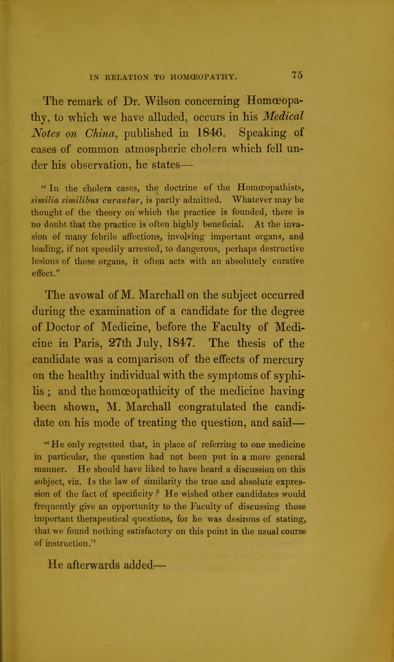 The remark of Dr. Wilson concerning Homoeopa- thy, to which we have alluded, occurs in his Medical Notes on China, published in 1846. Speaking of cases of common atmospheric cholera which fell un- der his observation, he states—  In the cholera cases, the doctrine of the Homoeopathists, similia similibus curantur, is partly admitted. Whatever may be thought of the theory on which the practice is founded, there is no doubt that the practice is often highly beneficial. At the inva- sion of many febrile affections, involving important organs, and leading, if not speedily an'ested, to dangerous, perhaps destructive lesions of those organs, it often acts with an absolutely curative effect. The avowal of M. Marchallon the subject occurred during the examination of a candidate for the degree of Doctor of Medicine, before the Faculty of Medi- cine in Paris, 27th July, 1847. The thesis of the candidate was a comparison of the effects of mercury on the healthy individual with the symptoms of syphi- lis ; and the homoeopathicity of the medicine having been shown, M. Marchall congratulated the candi- date on his mode of treating the question, and said—  He only regretted that, in place of refening to one medicine in particular, the question had not been put in a more general manner. He should have liked to have heard a discussion on this subject, viz. Is the law of similarity the true and absolute expres- sion of the fact of specificity ? He wished other candidates would frequently give an opportunity to the Faculty of discussing those important therapeutical questions, for he was desirous of stating, that we found nothing satisfactory on this point in the usual course of instruction. He afterwards added—