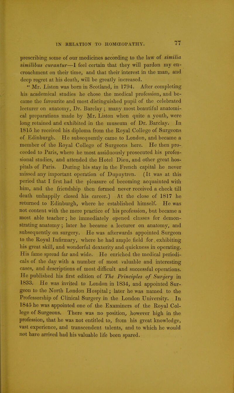 prescribing some of our medicines according to the law of similia similibus ciirantur—I feel certain that they will pardon my en- croachment on their time, and that their interest in the man, and deep regret at his death, will be greatly increased.  Mr. Listen was bom in Scotland, in 1794. After completing his academical studies he chose the medical profession, and be- came the favourite and most distinguished pupil of the celebrated lecturer on anatomy. Dr. Barclay ; many most beautiful anatomi- cal preparations made by Mr. Liston when quite a youth, were long retained and exhibited in the museum of Dr. Barclay. In 1815 he received his diploma from the Royal College of Surgeons of Edinburgh. He subsequently came to London, and became a member of the Royal College of Surgeons here. He then pro- ceeded to Paris, where he most assiduously prosecuted his profes- sional studies, and attended the Hotel Dieu, and other great hos- pitals of Paris. During his stay in the French capital he never missed any important operation of Dupuytren. (It was at this period that I first had the pleasure of becoming acquainted with him, and the friendshi]? then formed never received a check till death unhappily closed his career.) At the close of 1817 he returned to Edinburgh, where he established himself. He was not content with the mere practice of his profession, but became a most able teacher; he immediately opened classes for demon- strating anatomy; later he became a lecturer on anatomy, and subsequently on surgery. He was afterwards appointed Surgeon to the Royal Infirmary, where he had ample field for. exhibiting his great skill, and wonderful dexterity and quickness in operating. His fame spread far and wide. He enriched the medical periodi- cals of the day with a number of most valuable and interesting cases, and descriptions of most difficult and successful operations. He published his first edition of The Principles of Surgery in 1833. He was invited to London in 1834, and appointed Sur- geon to the North London Hospital; later he was named to the Professorship of Clinical Surgery in the London University. In 1845 he was appointed one of the Examiners of the Royal Col- lege of Surgeons. There was no position^ however high in the profession, that he was not entitled to, from his great knowledge, vast experience, and transcendent talents, and to which he would not have arrived had his valuable life been spared.
