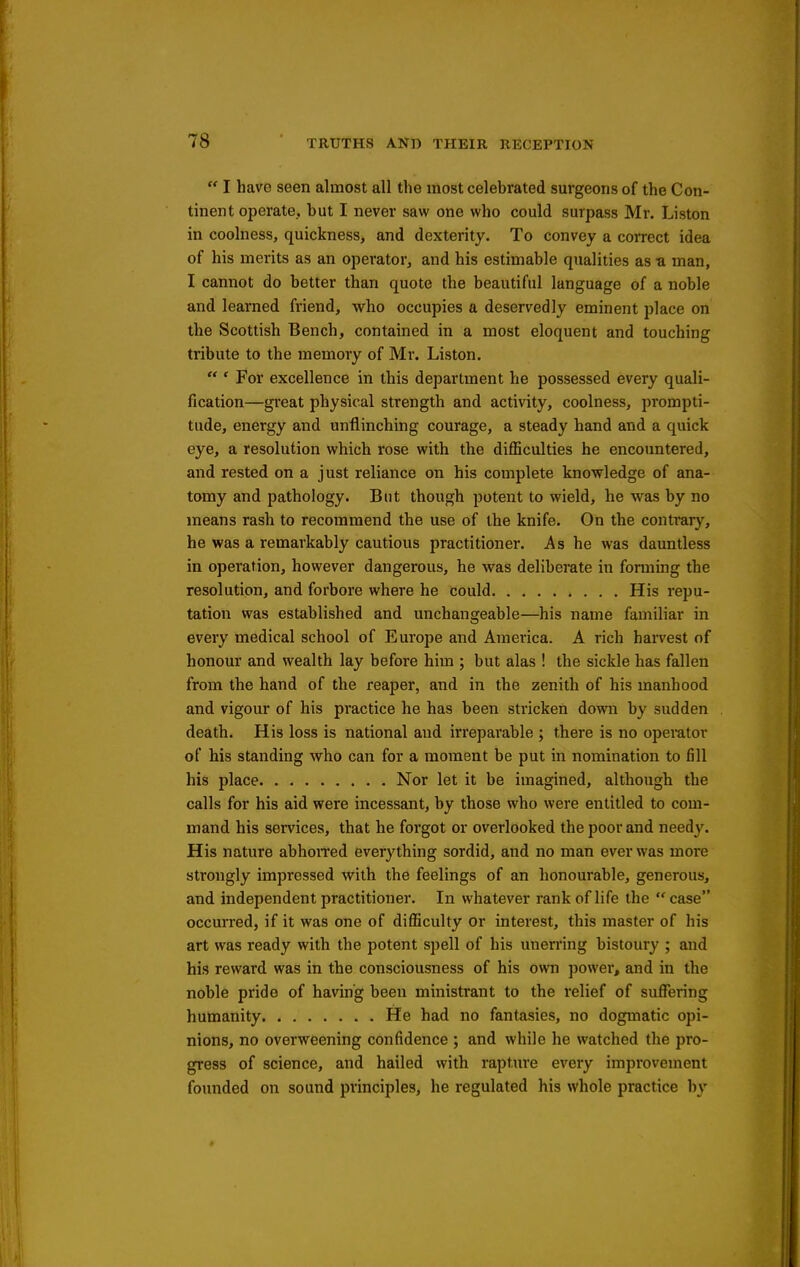  I have seen almost all the most celebrated sm-geons of the Con- tinent operate, but I never saw one who could surpass Mr. Listen in coolness, quickness, and dexterity. To convey a correct idea of his merits as an operator, and his estimable qualities as a man, I cannot do better than quote the beautiful language of a noble and learned friend, who occupies a deservedly eminent place on the Scottish Bench, contained in a most eloquent and touching tribute to the memory of Mr. Listen.  ' For excellence in this department he possessed every quali- fication—great physical strength and activity, coolness, prompti- tude, energy and unflinching courage, a steady hand and a quick eye, a resolution which rose with the diflSculties he encountered, and rested on a just reliance on his complete knowledge of ana- tomy and pathology. But though potent to wield, he was by no means rash to recommend the use of the knife. On the contrarj-^, he was a remarkably cautious practitioner. As he was dauntless in operation, however dangerous, he was deliberate in forming the resolution, and forbore where he could His repu- tation was established and unchangeable—his name familiar in every medical school of Europe and America. A rich harvest of honour and wealth lay before him ; but alas ! the sickle has fallen from the hand of the reaper, and in the zenith of his manhood and vigour of his practice he has been stricken down by sudden death. His loss is national and irreparable ; there is no opei-ator of his standing who can for a moment be put in nomination to fill his place Nor let it be imagined, although the calls for his aid were incessant, by those who were entitled to com- mand his services, that he forgot or overlooked the poor and neediy. His nature abhoiTed everything sordid, and no man ever was more strongly impressed with the feelings of an honourable, generous, and independent practitioner. In whatever rank of life the  case occurred, if it was one of difl5culty or interest, this master of his art was ready with the potent spell of his unerring bistoury ; and his reward was in the consciousness of his own power, and in the noble pride of having been ministrant to the relief of suffering humanity He had no fantasies, no dogmatic opi- nions, no overweening confidence ; and while he watched the pro- gress of science, and hailed with rapture every improvement founded on sound principles, he regulated his whole practice by