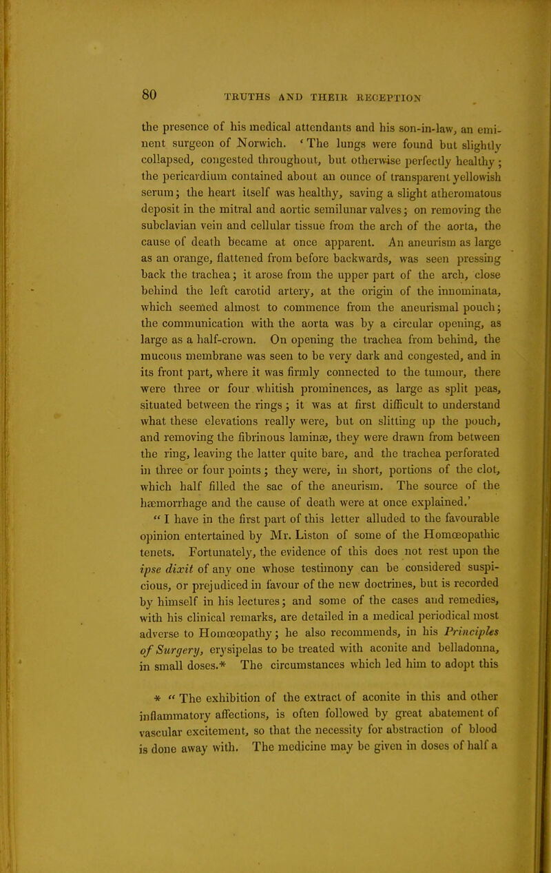 the presence of his medical attendants and his son-in-law, an emi- nent surgeon of Norwich. ' The lungs were found but slightly collapsed, congested throughout, but otherwise perfectly healthy ; the pericardium contained about an ounce of transparent yellowish serum; the heart itself was healthy, saving a slight atheromatous deposit in the mitral and aortic semilunar valves; on removing the subclavian vein and cellular tissue from the arch of the aorta, the cause of death became at once apparent. An aneurism as large as an orange, flattened from before backwards, was seen jjressing back the trachea; it arose from the upper part of the arch, close behind the left carotid artery, at the origin of the inuominata, which seemed almost to commence from the aneurismal pouch; the communication with the aorta was by a circular opening, as large as a half-crown. On opening the trachea from behind, the mucous membrane was seen to be very dark and congested, and in its front part, where it was firmly connected to the tumour, there were three or four whitish prominences, as large as split peas, situated between the rings ; it was at first difl5cult to understand what these elevations really were, but on slitting up the pouch, and removing the fibrinous laminae, they were drawn from between the ring, leaving the latter quite bare, and the trachea perforated ui three or four points; they were, in short, portions of the clot, which half filled the sac of the aneurism. The source of the htemorrhage and the cause of death were at once explained.'  I have in the first part of this letter alluded to the favourable opinion entertained by Mr. Listen of some of the Homoeopathic tenets. Fortunately, the evidence of this does not rest upon the ipse dixit of any one whose testimony can be considered suspi- cious, or prej udiced in favour of the new doctrmes, but is recorded by himself in his lectures; and some of the cases and remedies, with his clinical remarks, are detailed in a medical periodical most adverse to Homoeopathy; he also recommends, in his Principles of Surgery, erysipelas to be treated with aconite and belladonna, in small doses.* The circumstances which led him to adopt this *  The exhibition of the extract of aconite in this and other inflammatory affections, is often followed by great abatement of vascular excitement, so that the necessity for abstraction of blood is done away with. The medicine may be given in doses of half a