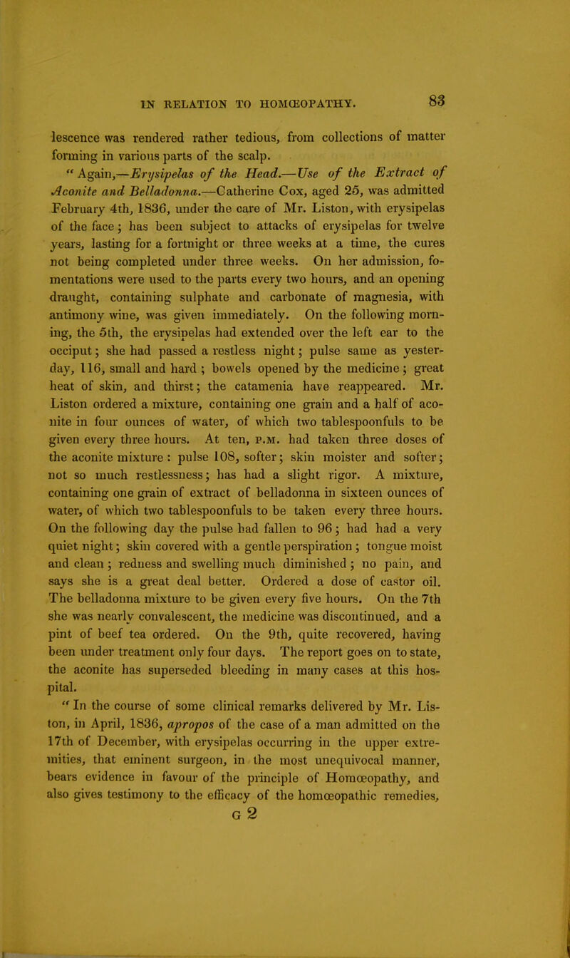 lescence was rendered rather tedious, from collections of matter forming in various parts of the scalp. Again,—Erysipelas of the Head.—Use of the Extract of Aconite and Belladonna.—Catherine Cox, aged 25, was admitted February 4th, 1836, under the care of Mr. Listen, with erysipelas of the face; has been subject to attacks of erysipelas for twelve yeai's, lasting for a fortnight or three weeks at a time, the cures not being completed under three weeks. On her admission, fo- mentations were used to the parts every two hours, and an opening draught, containing sulphate and carbonate of magnesia, with antimony wine, was given immediately. On the following morn- ing, the 5th, the erysipelas had extended over the left ear to the occiput; she had passed a restless night; pulse same as yester- day, 116, small and hard ; bowels opened by the medicine; great heat of skin, and thirst; the catamenia have reappeared. Mr. Liston ordered a mixture, containing one grain and a half of aco- nite in four ounces of water, of which two tablespoonfuls to be given every three hours. At ten, p.m. had taken three doses of the aconite mixture: pulse 108, softer; skin moister and softer; not so much restlessness; has had a slight rigor. A mixture, containing one grain of extract of belladonna in sixteen ounces of water, of which two tablespoonfuls to be taken every three hours. On the following day the pulse had fallen to 96; had had a very quiet night; skin covered with a gentle perspiration ; tongue moist and clean ; redness and swelling much diminished ; no pain, and says she is a gi'eat deal better. Ordered a dose of castor oil. The belladonna mixture to be given every five hours. On the 7th she was nearly convalescent, the medicine was discontinued, and a pint of beef tea ordered. On the 9th, quite recovered, having been under treatment only four days. The report goes on to state, the aconite has superseded bleeding in many cases at this hos- pital.  In the course of some clinical remarks delivered by Mr. Lis- ton, in April, 1836, apropos of the case of a man admitted on the 17th of December, with erysipelas occurring in the upper extre- mities, that eminent surgeon, in the most unequivocal manner, bears evidence in favour of the principle of Homoeopathy, and also gives testimony to the efficacy of the homoeopathic remedies, g2