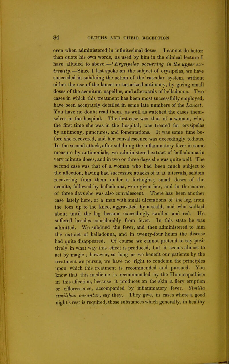 even when administered in infinitesimal doses. I cannot do better than quote his own words, as used by him in the clinical lecture I have alluded to above.—' Erysipelas occurring in the upper ex- tremity.—Since I last spoke on the subject of erysipelas, we have succeeded in subduing the action of the vascular system, without either the use of the lancet or tartarized antimony, by giving small doses of the aconitum napellus, and afterwards of belladonna. Two cases in which this treatment has been most successfully employed, have been accurately detailed in some late numbers of the Lancet. You have no doubt read them, as well as watched the cases them- selves in the hospital. The first case was that of a woman, who, the first time she was in the hospital, was treated for erysipelas by antimony, punctures, and fomentations. It was some time be- fore she recovered, and her convalescence was exceedingly tedious. In the second attack, after subduing the inflammatory fever in some measure by antimonials, we administered extract of belladonna in very minute doses, and in two or three days she was quite well. The second case was that of a woman who had been much subject to the affection, having had successive attacks of it at intervals, seldom recovering from them under a fortnight; small doses of the aconite, followed by belladonna, were given her, and in the course of three days she was also convalescent. There has been another case lately here, of a man with small ulcerations of the leg, from the toes up to the knee, aggi'avated by a scald, and who walked about until the leg became exceedingly swollen and red. He suffered besides considerably from fever. In this state he was admitted. We subdued the fever, and then administered to him the extract of belladonna, and in twenty-four hours the disease had quite disappeared. Of course we cannot pretend to say posi- tively in what way this effect is produced, but it seems almost to act by magic ; however, so long as we benefit our patients by the treatment we pursue, we have no right to condemn the principles upon which this treatment is recommended and pursued. You know that this medicine is recommended by the Homceopathists in this affection, because it produces on the skin a fiery eruption or efflorescence, accompanied by inflammatory fever. Similia similibus curantur, say they. They give, in cases where a good night's rest is required, those substances which generally, in healthy