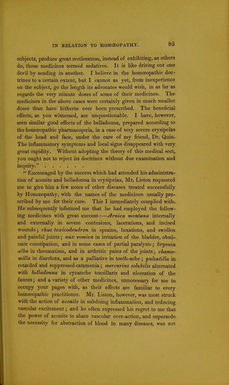 subjects, produce great restlessness, instead of exhibiting, as others do, those medicines tenmed sedatives. It is like driving out one devil by sending in another. I believe in the homoeopathic doc- trines to a certain extent, but I cannot as yet, from inexperience on the subject, go the length its advocates would wish, in as far as regards the very minute doses of some of their medicines. The medicines in the above cases were certainly given in much smaller doses than have hitherto ever been prescribed. The beneficial effects, as you witnessed, are unquestionable. I have, however, seen similar good effects of the belladonna, prepared according to the homoeopathic pharmacopoeia, in a case of very severe erysipelas of the head and face, under the care of my friend. Dr. Quin. The inflammatory symptoms and local signs disappeared with very great rapidity. Without adopting the theory of this medical sect, you ought not to reject its doctrines without due examination and inquiry.  Encouraged by the success which had attended his administra- tion of aconite and belladonna in erysipelas, Mr. Liston requested me to give him a few notes of other diseases treated successfully by Homoeopathy, with the names of the medicines usually pre- scribed by me for their cure. This I immediately complied with. He subsequently informed me that he had employed the follow- ing medicines with great success:—Arnica montana internally and externally in severe contusions, lacerations, and incised wounds; rhus toxicodendron in sprains, luxations, and swollen and painful joints; nux vomica in initation of the bladder, obsti- nate constipation, and in some cases of partial paralysis; hryonia a^6a in rheumatism, and in arthritic pains of the joints; chamo- milla in diarrhoea, and as a palliative in tooth-ache ; pulsatilla in retaided and su])pressed catamenia; mercurius solubilis alternated with belladonna in cynanche tonsillaris and ulceration of the fauces; and a variety of other medicines, unnecessary for me to occupy your pages with, as their effects are familiar to every homoeopathic practitioner. Mr. Liston, however, was most struck with the action of aconite in subduing inflammation, and reducing vascular excitement; and he often expressed his regret to me that the power of aconite to abate vascular over-action, and supersede the necessity for abstraction of blood in many diseases, was not