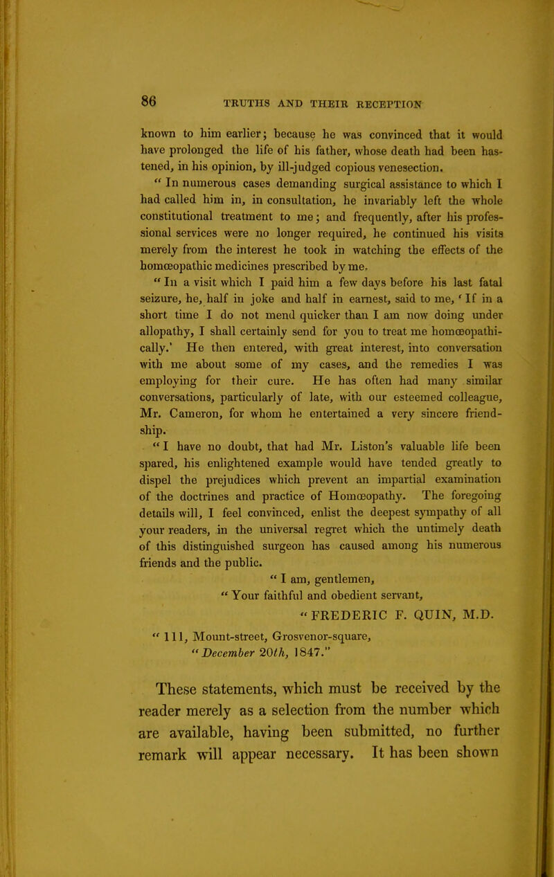 known to him earlier; because he was convinced that it would have prolonged the life of his father, whose death had been has- tened, in his opinion, by ill-judged copious venesection.  In numerous cases demanding surgical assistance to which I had called him in, in consultation, he invariably left the whole constitutional treatment to me; and frequently, after his profes- sional services were no longer required, he continued his visits merely from the interest he took in watching the effects of the homoeopathic medicines prescribed by me-  In a visit which I paid him a few days before his last fatal seizure, he, half in joke and half in earnest, said to me, 'If in a short time I do not mend quicker than I am now doing under allopathy, I shall certainly send for you to treat me homoeopathi- cally.' He then entered, with gi'eat interest, into conversation with me about some of my cases, and the remedies I was employing for their cure. He has often had many similar conversations, particularly of late, with our esteemed colleague, Mr. Cameron, for whom he entertained a very sincere friend- ship.  I have no doubt, that had Mr. Liston's valuable life been spared, his enlightened example would have tended greatly to dispel the prejudices which prevent an impartial examination of the doctrines and practice of Homoeopathy. The foregoing details will, I feel convinced, enlist the deepest sympathy of all your readers, in the universal regret which the untimely death of this distinguished surgeon has caused among his numerous friends and the public.  I am, gentlemen,  Your faithful and obedient servant,  FREDERIC F. QUIN, M.D.  111, Mount-street, Grosvenor-squai'e, December 20th, 1847. These statements, which must be received by the reader merely as a selection from the number which are available, having been submitted, no further remark will appear necessary. It has been shown
