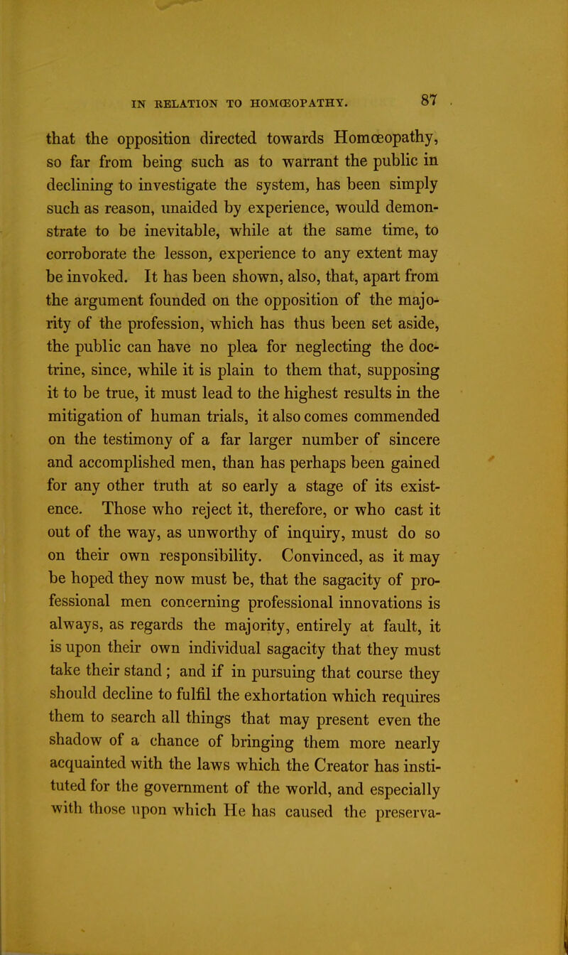 that the opposition directed towards Homoeopathy, so far from being such as to warrant the public in declining to investigate the system, has been simply such as reason, unaided by experience, would demon- strate to be inevitable, while at the same time, to corroborate the lesson, experience to any extent may be invoked. It has been shown, also, that, apart from the argument founded on the opposition of the majo- rity of the profession, which has thus been set aside, the public can have no plea for neglecting the doc*- trine, since, while it is plain to them that, supposing it to be true, it must lead to the highest results in the mitigation of human trials, it also comes commended on the testimony of a far larger number of sincere and accomplished men, than has perhaps been gained for any other truth at so early a stage of its exist- ence. Those who reject it, therefore, or who cast it out of the way, as unworthy of inquiry, must do so on their own responsibility. Convinced, as it may be hoped they now must be, that the sagacity of pro- fessional men concerning professional innovations is always, as regards the majority, entirely at fault, it is upon their own individual sagacity that they must take their stand ; and if in pursuing that course they should decline to fulfil the exhortation which requires them to search all things that may present even the shadow of a chance of bringing them more nearly acquainted with the laws which the Creator has insti- tuted for the government of the world, and especially with those upon which He has caused the preserva-