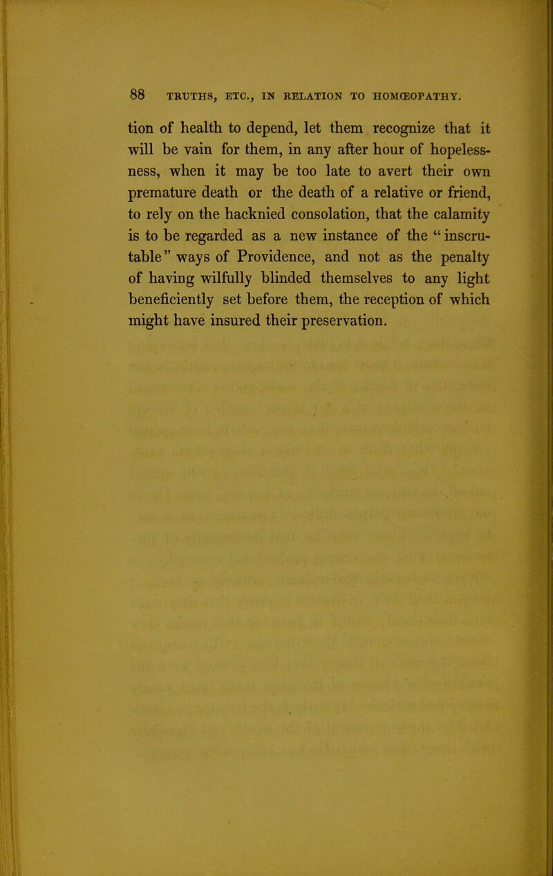 tion of health to depend, let them recognize that it will be vain for them, in any after hour of hopeless- ness, when it may be too late to avert their own premature death or the death of a relative or friend, to rely on the hacknied consolation, that the calamity is to be regarded as a new instance of the  inscru- table ways of Providence, and not as the penalty of having wilfully blinded themselves to any light beneficiently set before them, the reception of which might have insured their preservation.