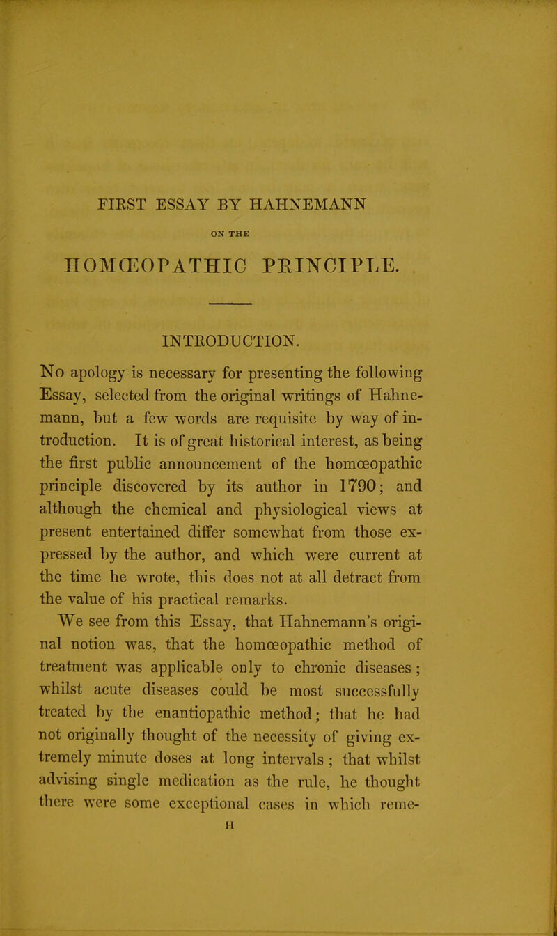 FIKST ESSAY BY HAHNEMANN ON THE HOMOEOPATHIC PEINCIPLE. INTRODUCTION. No apology is necessary for presenting the following Essay, selected from the original writings of Hahne- mann, but a few words are requisite by way of in- troduction. It is of great historical interest, as being the first public announcement of the homoeopathic principle discovered by its author in 1790; and although the chemical and physiological views at present entertained differ somewhat from those ex- pressed by the author, and which were current at the time he wrote, this does not at all detract from the value of his practical remarks. We see from this Essay, that Hahnemann's origi- nal notion was, that the homoeopathic method of treatment was applicable only to chronic diseases ; whilst acute diseases could be most successfully treated by the enantiopathic method; that he had not originally thought of the necessity of giving ex- tremely minute doses at long intervals ; that whilst advising single medication as the rule, he thought there were some exceptional cases in which reme- H